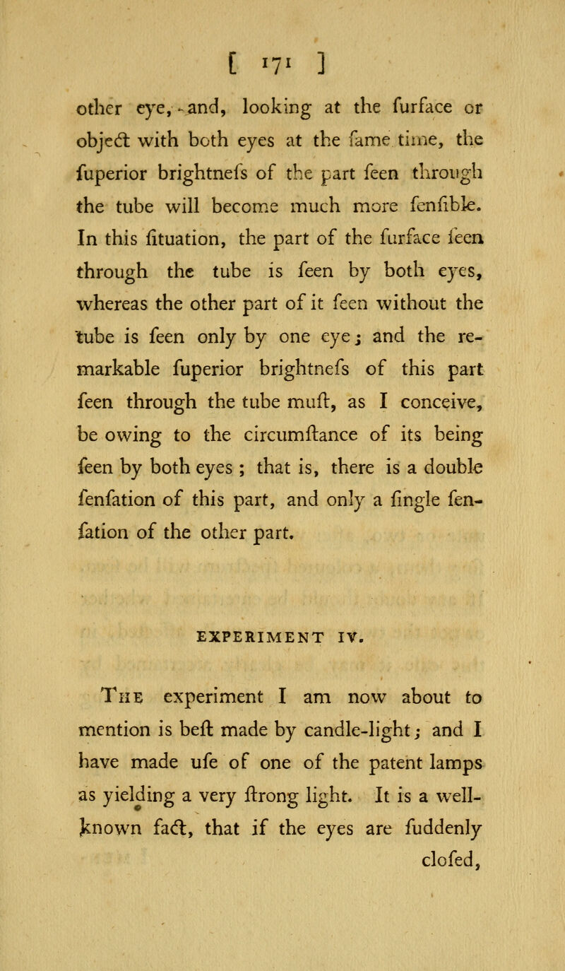 other eye,-and, looking at the furface or objed: with both eyes at the fame time, the fuperior brightnefs of the part feen through the tube will become much more fenfible. In this fituation, the part of the furface ic^n, through the tube is iccn by both eyes, whereas the other part of it fcen without the lube is feen only by one eye j and the re- markable fuperior brightnefs of this part feen through the tube muft, as I conceive, be owing to the circumftance of its being feen by both eyes ; that is, there is a doubk fenfation of this part, and only a fingle fen- fation of the other part. EXPERIMENT IV. The experiment I am now about to mention is beft made by candle-light; and I have made ufe of one of the patent lamps as yielding a very ftrong light. It is a well- jknown fad, that if the eyes are fuddenly clofed,