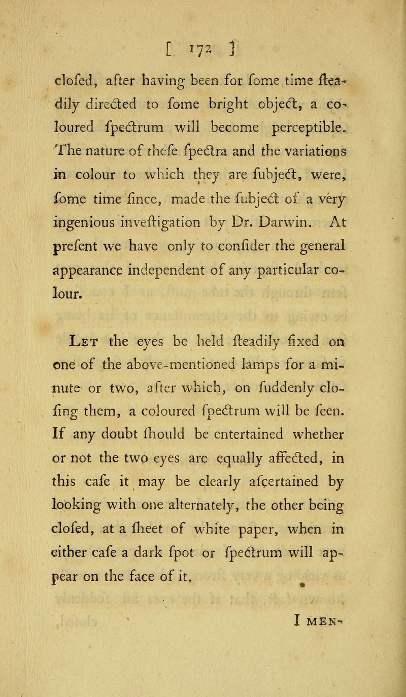 [ ^1^ J clofed, after having been for fome time Ilea- di]y dired:ed to fome bright objed:, a co- loured fpedtrum will become perceptible. The nature of thefe fpedra and the variations in colour to which they are fubjedl, were, fome time fince, made the fubjed: of a very ingenious inveftigation by Dr. Darwin. At prefent we have only to confider the general appearance independent of any particular co- lour. Let the eyes be held fteadily fixed oa one of the above-mentioned lamps for a mi- nute or two, after which, on fuddenly do- ling them, a coloured fpedrum will be feen. If any doubt ihould be entertained whether or not the two eyes are equally afFeded, in this cafe it may be clearly afcertained by looking with one alternately, the other being clofed, at a flieet of white paper, when in either cafe a dark fpot or fpedrum will ap- pear on the face of it, I M^N-