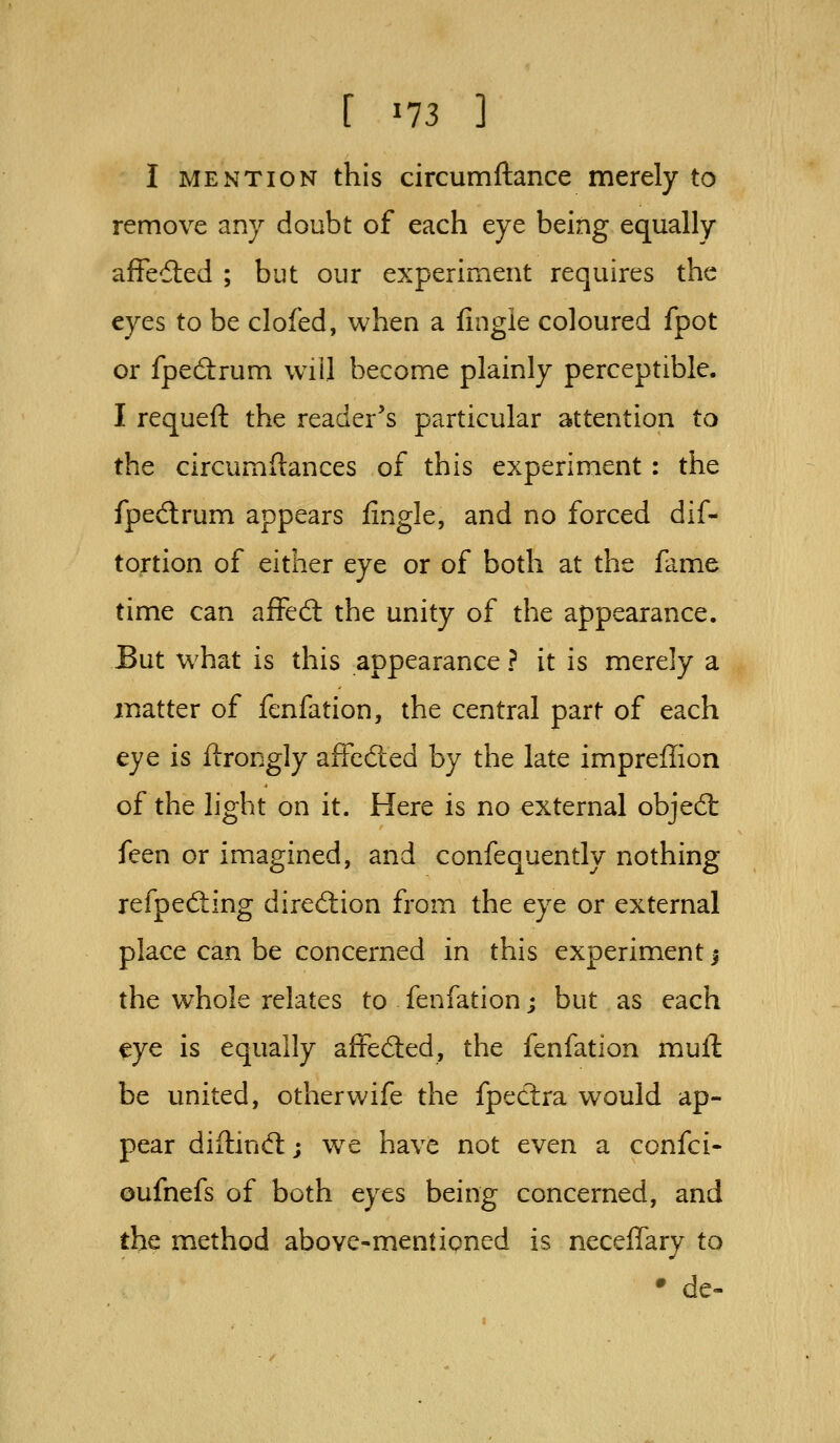 [ ^73 ] I MENTION this circumftance merely to remove any doubt of each eye being equally afFedled ; but our experiment requires the eyes to be clofed, when a fingie coloured fpot or fpedrum will become plainly perceptible. I requefl: the reader's particular attention to the circumftances of this experiment: the fpedlrum appears iingle, and no forced dif- tortion of either eye or of both at the fame time can affed: the unity of the appearance. But w^hat is this appearance ? it is merely a matter of fenfation, the central part of each eye is ftrongly affcdted by the late impreffion of the light on it. Here is no external objed: feen or imagined, and confequently nothing refpeding dirediion from the eye or external place can be concerned in this experiment! the whole relates to fenfation; but as each eye is equally afteded, the fenfation mull be united, otherwife the fpectra would ap- pear diftind:; we have not even a confci- oufnefs of both eyes being concerned, and tbe method above-mentipned is neceffary to • de-