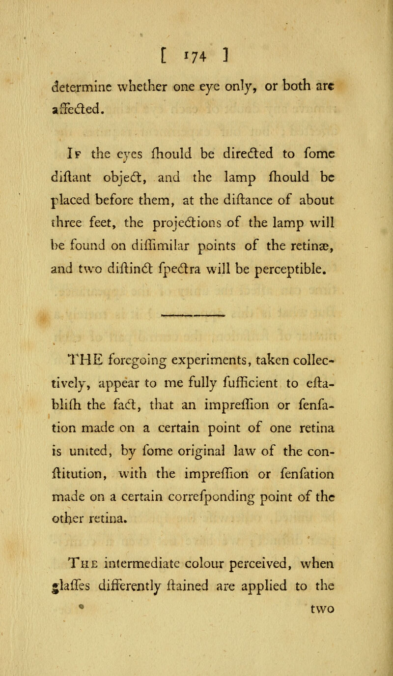 determine whether one eye only, or both arc afFeded. If the eyes fhould be direded to fomc diftant objed, and the lamp fliould be placed before them, at the diftance of about three feet, the projedions of the lamp will be found on diffimilar points of the retinae, and two diftind fpedra wall be perceptible. THE foregoing experiments, taken collec- tively, appear to me fully fufficient to efta- fali(h the fad, that an impreflion or fenfa- tion made on a certain point of one retina is united, by fome original law of the con- ftitution, with the impreflion or fenfation made on a certain correfponding point of the other retina. The intermediate colour perceived, when jlafles differently flained are applied to the « two