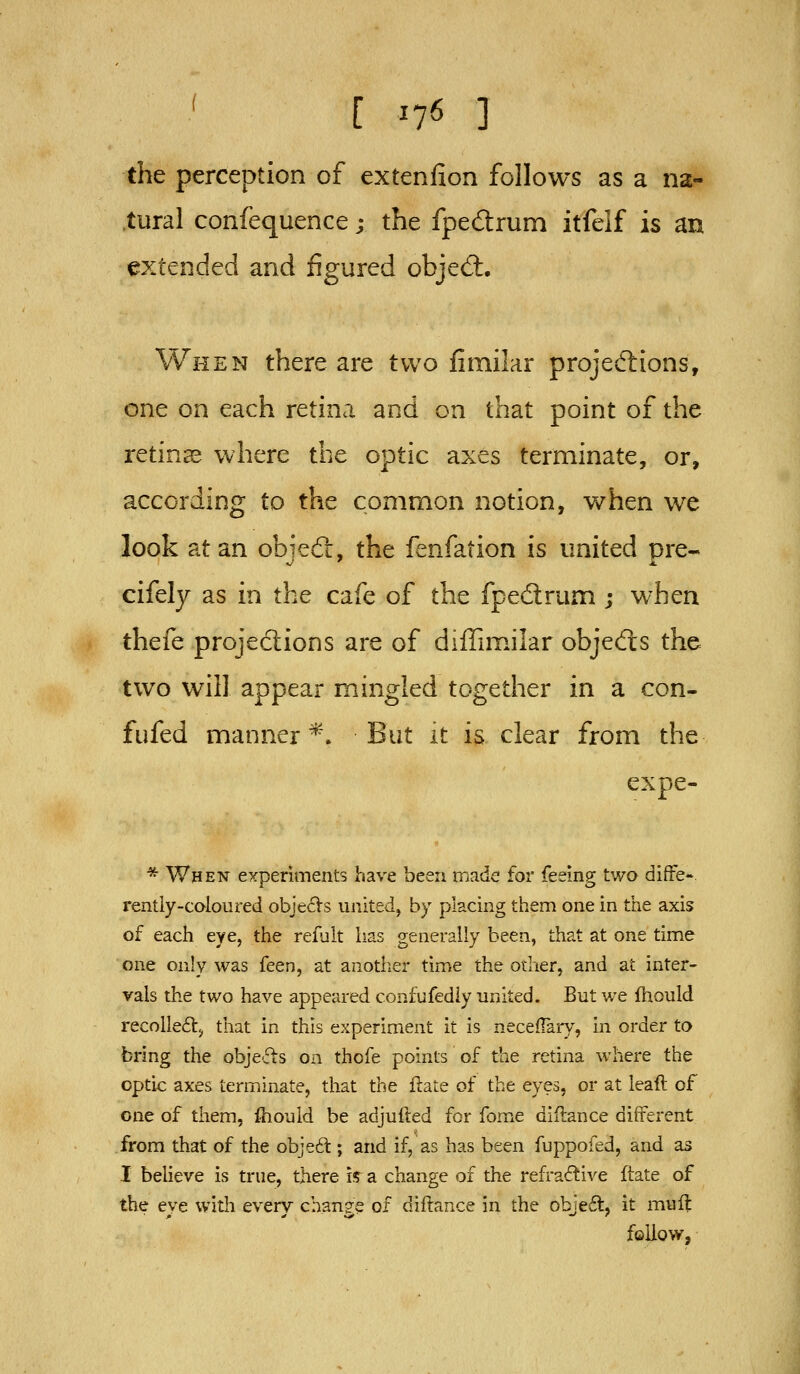 the perception of extenlion follows as a na- tural confequence; the fpedrum itfelf is an extended and figured objed:. When there are two fimilar projeftions, one on each retina and on that point of the retinae where the optic axes terminate, or, according to the common notion, when we look at an objedr, the fenfation is united pre- cifely as in the cafe of the fpedrum ; when thefe projections are of diffimilar objecfis the two will appear mingled together in a con- fufed manner*. But it is clear from the expe- * When experiments have been made for feeing two diffe- rently-caloured obje^Vs united, by placing them one in the axis of each eye, the refult has generally been, that at one time one only was feen, at anotlier time the other, and at inter- vals the two have appeared confufediy united. But we fhould recoile6lj that in this experiment it is neceifary, in order to bring the obje-fis on thofe points of the retina where the optic axes terminate, that the flate of the eyes, or at leaft of one of them, fhould be adjufted for fome diflance different from that of the obje6l; and if, as has been fuppofed, and as I believe is true, there i^ a change of the refractive ftate of the eye with every change of diftance in the obje6t, it mull follow,