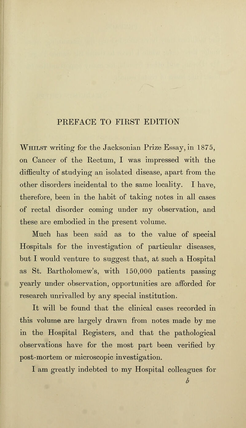 Whilst writing for the Jacksonian Prize Essay, in 1875, on Cancer of the Rectum, I was impressed with the difficulty of studying an isolated disease, apart from the other disorders incidental to the same locality. I have, therefore, been in the habit of taking notes in all cases of rectal disorder coming under my observation, and these are embodied in the present volume. Much has been said as to the value of special Hospitals for the investigation of particular diseases, but I would venture to suggest that, at such a Hospital as St. Bartholomew's, with 150,000 patients passing yearly under observation, opportunities are afforded for research unrivalled by any special institution. It will be found that the clinical cases recorded in this volume are largely drawn from notes made by me in the Hospital Registers, and that the pathological observations have for the most part been verified by post-mortem or microscopic investigation. I am greatly indebted to my Hospital colleagues for