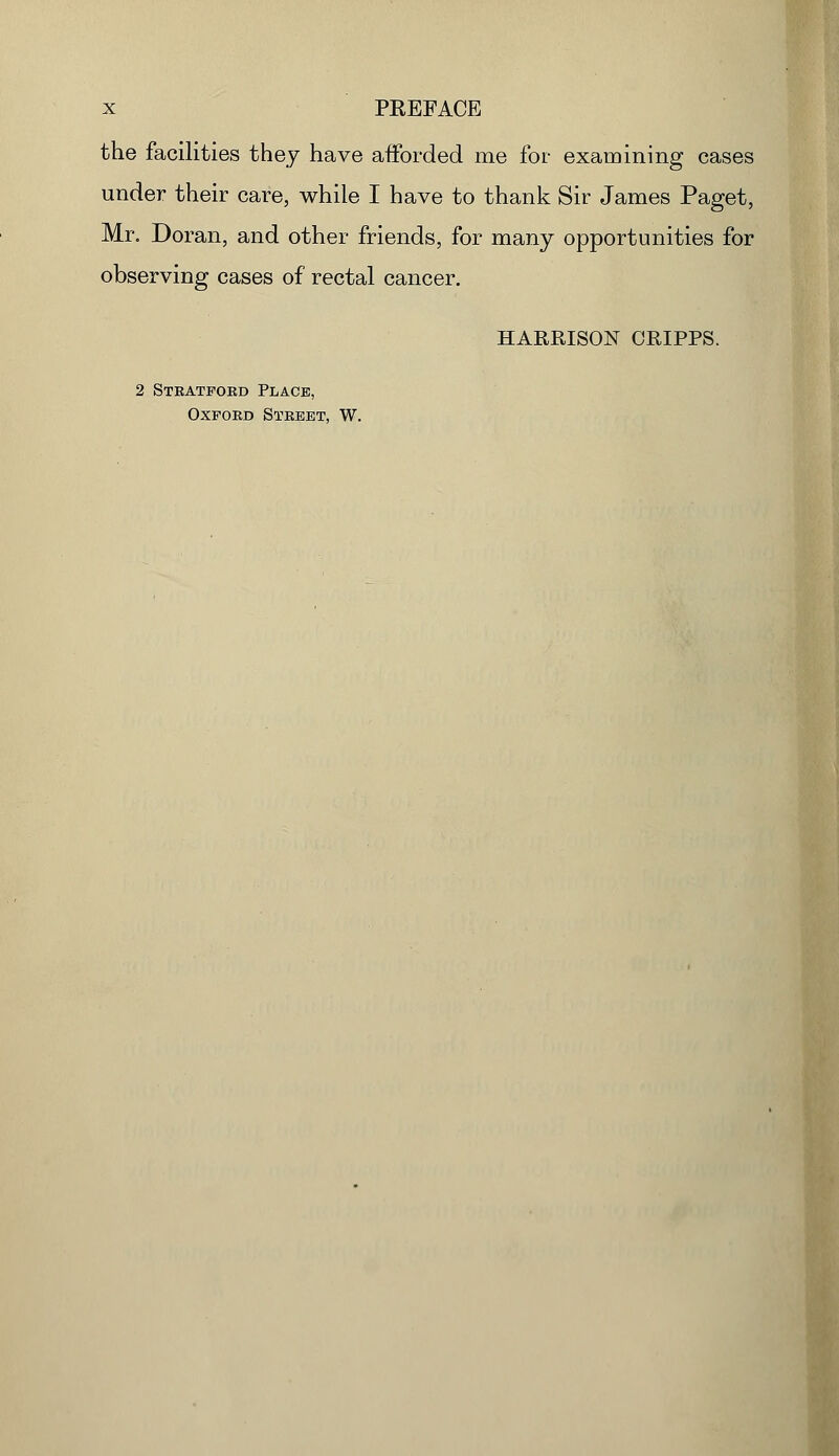 the facilities they have afforded me for examining cases under their care, while I have to thank Sir James Paget, Mr. Doran, and other friends, for many opportunities for observing cases of rectal cancer. HARRISON ORIPPS. 2 Stbatfoed Place, oxfoed steeet, w.