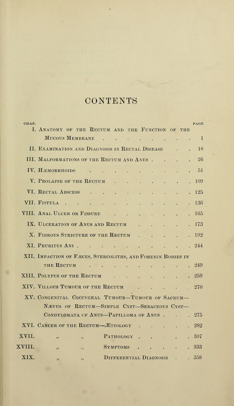 CONTENTS CHAP. I. II. III. IV. V. VI. VII. VIII. IX. X. XI. XII. XIII. XIV. XV. XVI. XVII. XVIII. XIX. Anatomy of the Eectum and the Function of the Mucous Membrane Examination and Diagnosis in Rectal Disease Malformations of the Rectum and Anus hemorrhoids Prolapse of the Rectum Rectal Abscess Fistula Anal Ulcer or Fissure Ulceration of Anus and Rectum Fibrous Stricture of the Rectum Pruritus Ani Impaction of Faeces, Stercoliths, and Foreign the Rectum ...... Bodies in Polypus of the Rectum .... Villous Tumour of the Rectum Congenital Coccygeal Tumour—Tumour of Sacrum- Nevus of RectuM—Simple Cyst—Sebaceous Cyst- Condylomata of Anus—Papilloma of Anus . Cancer of the Rectum—Etiology . . . . „ ,, Pathology .... „ ,, Symptoms .... Differential Diagnosis 1 18 26 51 109 125 136 165 173 192 244 249 259 270 275 282 307 333 358