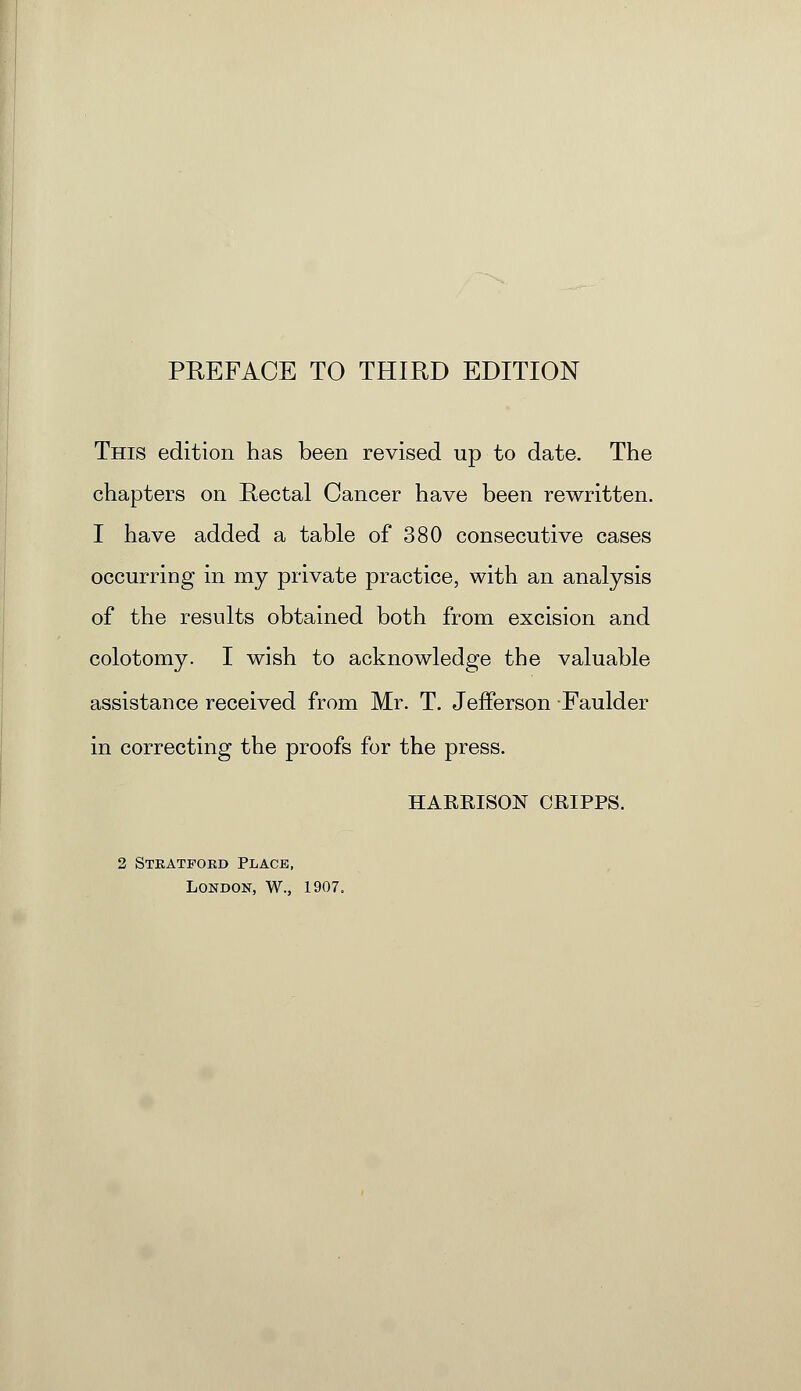 This edition has been revised up to date. The chapters on Rectal Cancer have been rewritten. I have added a table of 380 consecutive cases occurring in my private practice, with an analysis of the results obtained both from excision and colotomy. I wish to acknowledge the valuable assistance received from Mr. T. Jefferson Faulder in correcting the proofs for the press. HARRISON ORIPPS. 2 Stratford Place, London, W., 1907.