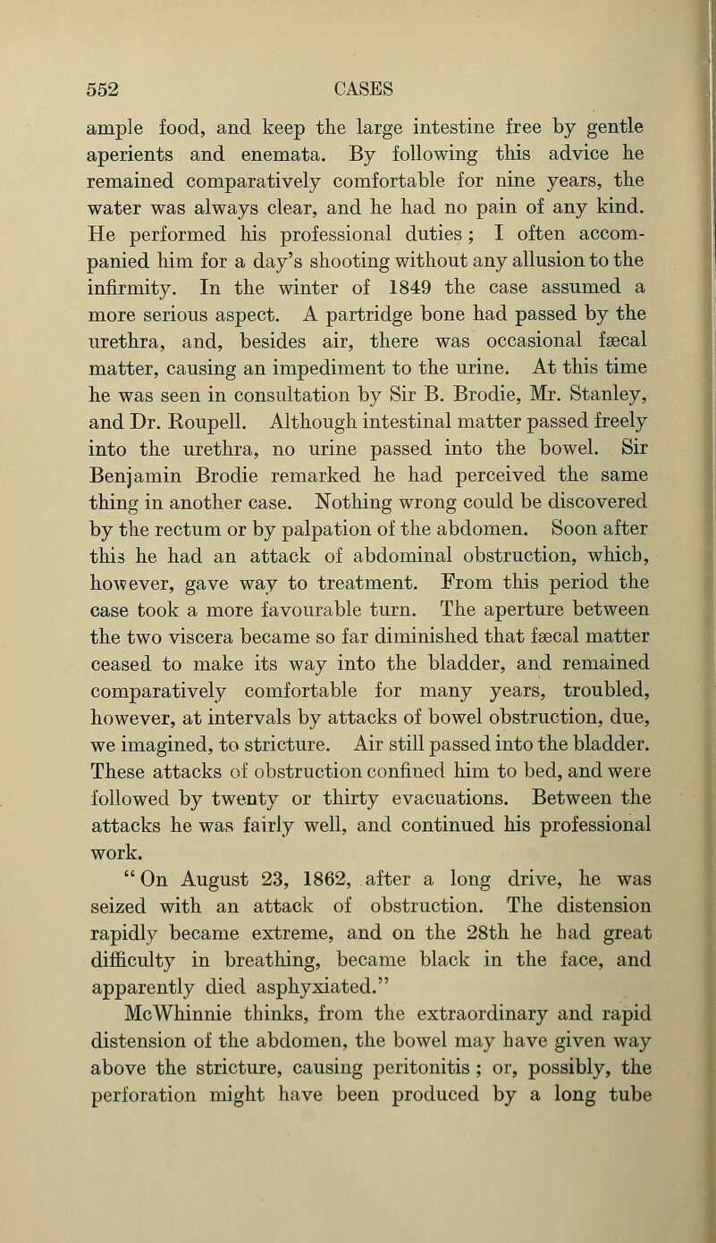 ample food, and keep the large intestine free by gentle aperients and enemata. By following this advice he remained comparatively comfortable for nine years, the water was always clear, and he had no pain of any kind. He performed his professional duties; I often accom- panied him for a day's shooting without any allusion to the infirmity. In the winter of 1849 the case assumed a more serious aspect. A partridge bone had passed by the urethra, and, besides air, there was occasional faecal matter, causing an impediment to the urine. At this time he was seen in consultation by Sir B. Brodie, Mr. Stanley, and Dr. Roupell. Although intestinal matter passed freely into the urethra, no urine passed into the bowel. Sir Benjamin Brodie remarked he had perceived the same thing in another case. Nothing wrong could be discovered by the rectum or by palpation of the abdomen. Soon after this he had an attack of abdominal obstruction, which, however, gave way to treatment. From this period the case took a more favourable turn. The aperture between the two viscera became so far diminished that faecal matter ceased to make its way into the bladder, and remained comparatively comfortable for many years, troubled, however, at intervals by attacks of bowel obstruction, due, we imagined, to stricture. Air still passed into the bladder. These attacks of obstruction confined him to bed, and were followed by twenty or thirty evacuations. Between the attacks he was fairly well, and continued his professional work. On August 23, 1862, after a long drive, he was seized with an attack of obstruction. The distension rapidly became extreme, and on the 28th he had great difficulty in breathing, became black in the face, and apparently died asphyxiated. McWhinnie thinks, from the extraordinary and rapid distension of the abdomen, the bowel may have given way above the stricture, causing peritonitis ; or, possibly, the perforation might have been produced by a long tube