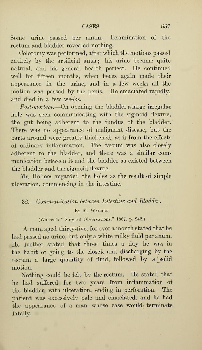 Some urine passed per anum. Examination of the rectum and bladder revealed nothing. Colotomy was performed, after which the motions passed entirely by the artificial anus ; his urine became quite natural, and his general health perfect. He continued well for fifteen months, when faeces again made their appearance in the urine, and in a few weeks all the motion was passed by the penis. He emaciated rapidly, and died in a few weeks. Post-mortem.—On opening the bladder a large irregular hole was seen communicating with the sigmoid flexure, the gut being adherent to the fundus of the bladder. There was no appearance of malignant disease, but the parts around were greatly thickened, as if from the effects of ordinary inflammation. The csecum was also closely adherent to the bladder, and there was a similar com- munication between it and the bladder as existed between the bladder and the sigmoid flexure. Mr. Holmes regarded the holes as the result of simple ulceration, commencing in the intestine. 32.—Communication between Intestine and Bladder. By M. Warren. (Warren's  Surgical Observations, 1867, p. 242.) A man, aged thirty-five, for over a month stated that he had passed no urine, but only a white milky fluid per anum. He further stated that three times a day he was in the habit of going to the closet, and discharging by the rectum a large quantity of fluid, followed by a ^solid motion. Nothing could be felt by the rectum. He stated that he had suffered for two years from inflammation of the bladder, with ulceration, ending in perforation. The patient was excessively pale and emaciated, and he had the appearance of a man whose case would* terminate fatally.