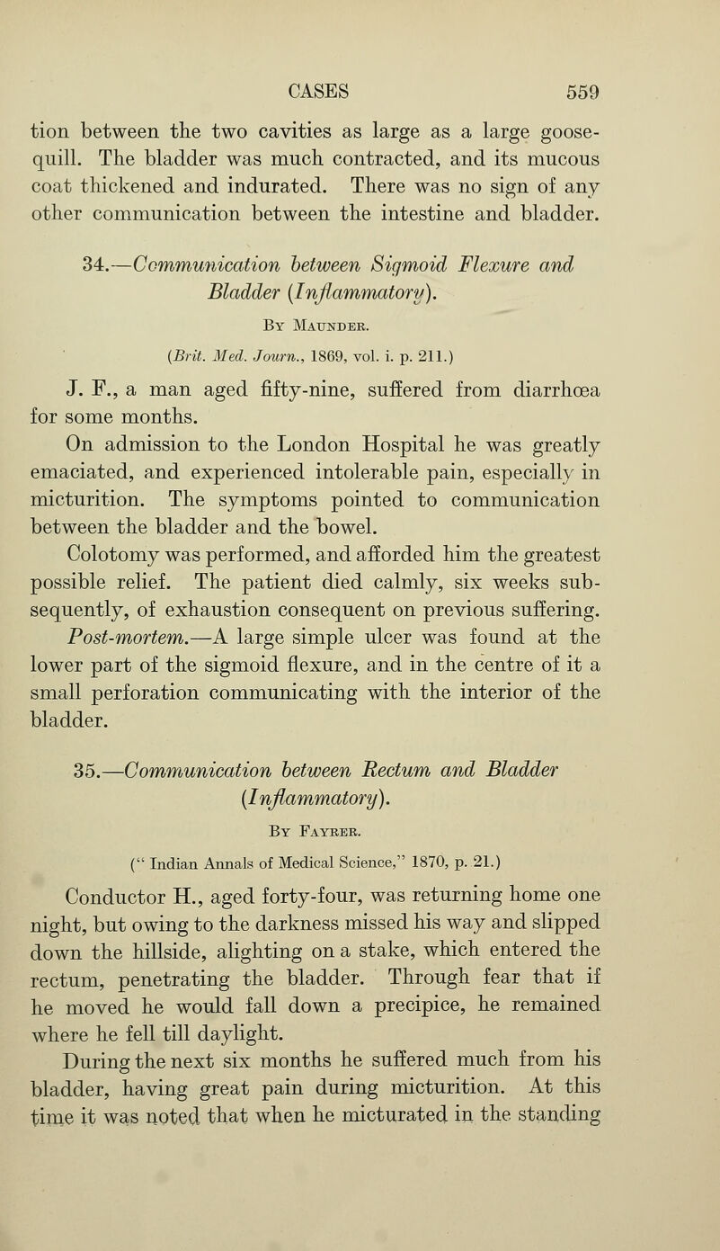 tion between the two cavities as large as a large goose- quill. The bladder was much contracted, and its mucous coat thickened and indurated. There was no sign of any other communication between the intestine and bladder. 34.—Communication between Sigmoid Flexure and Bladder (Inflammatory). By Maunder. {Brit. Med. Journ., 1869, vol. i. p. 211.) J. F., a man aged fifty-nine, suffered from diarrhoea for some months. On admission to the London Hospital he was greatly emaciated, and experienced intolerable pain, especially in micturition. The symptoms pointed to communication between the bladder and the bowel. Colotomy was performed, and afforded him the greatest possible relief. The patient died calmly, six weeks sub- sequently, of exhaustion consequent on previous suffering. Post-mortem.—A large simple ulcer was found at the lower part of the sigmoid flexure, and in the centre of it a small perforation communicating with the interior of the bladder. 35.—Communication between Rectum and Bladder (Inflammatory). By Fayrer. ( Indian Annals of Medical Science, 1870, p. 21.) Conductor H., aged forty-four, was returning home one night, but owing to the darkness missed his way and slipped down the hillside, alighting on a stake, which entered the rectum, penetrating the bladder. Through fear that if he moved he would fall down a precipice, he remained where he fell till daylight. During the next six months he suffered much from his bladder, having great pain during micturition. At this time it was noted that when he micturated in the standing