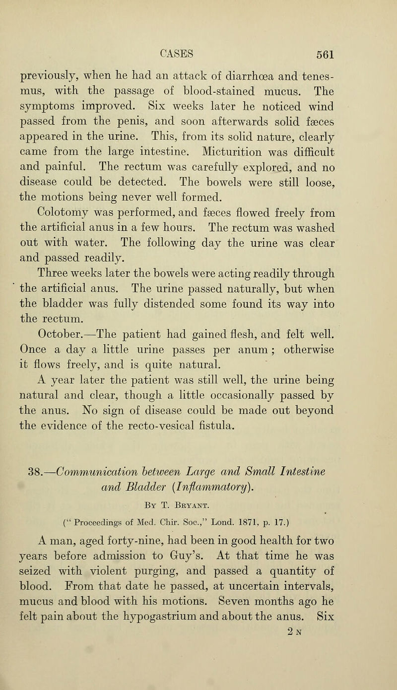 previously, when he had an attack of diarrhoea and tenes- mus, with the passage of blood-stained mucus. The symptoms improved. Six weeks later he noticed wind passed from the penis, and soon afterwards solid faeces appeared in the urine. This, from its solid nature, clearly came from the large intestine. Micturition was difficult and painful. The rectum was carefully explored, and no disease could be detected. The bowels were still loose, the motions being never well formed. Colotomy was performed, and faeces flowed freely from the artificial anus in a few hours. The rectum was washed out with water. The following day the urine was clear and passed readily. Three weeks later the bowels were acting readily through the artificial anus. The urine passed naturally, but when the bladder was fully distended some found its way into the rectum. October.—The patient had gained flesh, and felt well. Once a day a little urine passes per anum ; otherwise it flows freely, and is quite natural. A year later the patient was still well, the urine being natural and clear, though a little occasionally passed by the anus. No sign of disease could be made out beyond the evidence of the recto-vesical fistula. 38.—Communication between Large and Small Intestine and Bladder (Inflammatory). By T. Bryant. ( Proceedings of Med. Chir. Soc, Lond. 1871, p. 17.) A man, aged forty-nine, had been in good health for two years before admission to Guy's. At that time he was seized with violent purging, and passed a quantity of blood. From that date he passed, at uncertain intervals, mucus and blood with his motions. Seven months ago he felt pain about the hypogastrium and about the anus. Six 2n