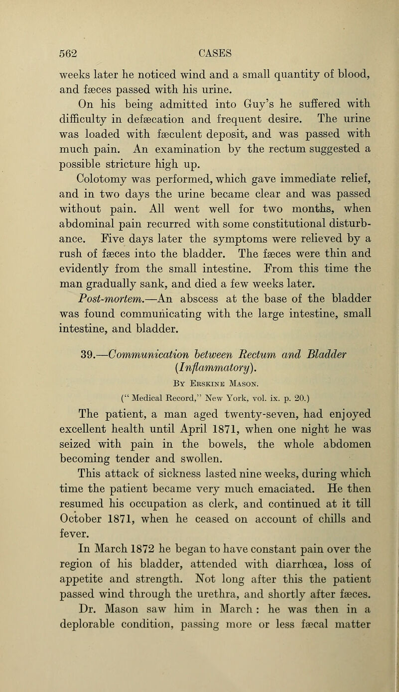 weeks later he noticed wind and a small quantity of blood, and faeces passed with his urine. On his being admitted into Guy's he suffered with difficulty in defsecation and frequent desire. The urine was loaded with faeculent deposit, and was passed with much pain. An examination by the rectum suggested a possible stricture high up. Colotomy was performed, which gave immediate relief, and in two days the urine became clear and was passed without pain. All went well for two months, when abdominal pain recurred with some constitutional disturb- ance. Five days later the symptoms were relieved by a rush of faeces into the bladder. The faeces were thin and evidently from the small intestine. From this time the man gradually sank, and died a few weeks later. Post-mortem.—An abscess at the base of the bladder was found communicating with the large intestine, small intestine, and bladder. 39.—Communication between Rectum and Bladder (Inflammatory). By Erskine Mason. ( Medical Record, New York, vol. ix. p. 20.) The patient, a man aged twenty-seven, had enjoyed excellent health until April 1871, when one night he was seized with pain in the bowels, the whole abdomen becoming tender and swollen. This attack of sickness lasted nine weeks, during which time the patient became very much emaciated. He then resumed his occupation as clerk, and continued at it till October 1871, when he ceased on account of chills and fever. In March 1872 he began to have constant pain over the region of his bladder, attended with diarrhoea, loss of appetite and strength. Not long after this the patient passed wind through the urethra, and shortly after faeces. Dr. Mason saw him in March : he was then in a deplorable condition, passing more or less faecal matter