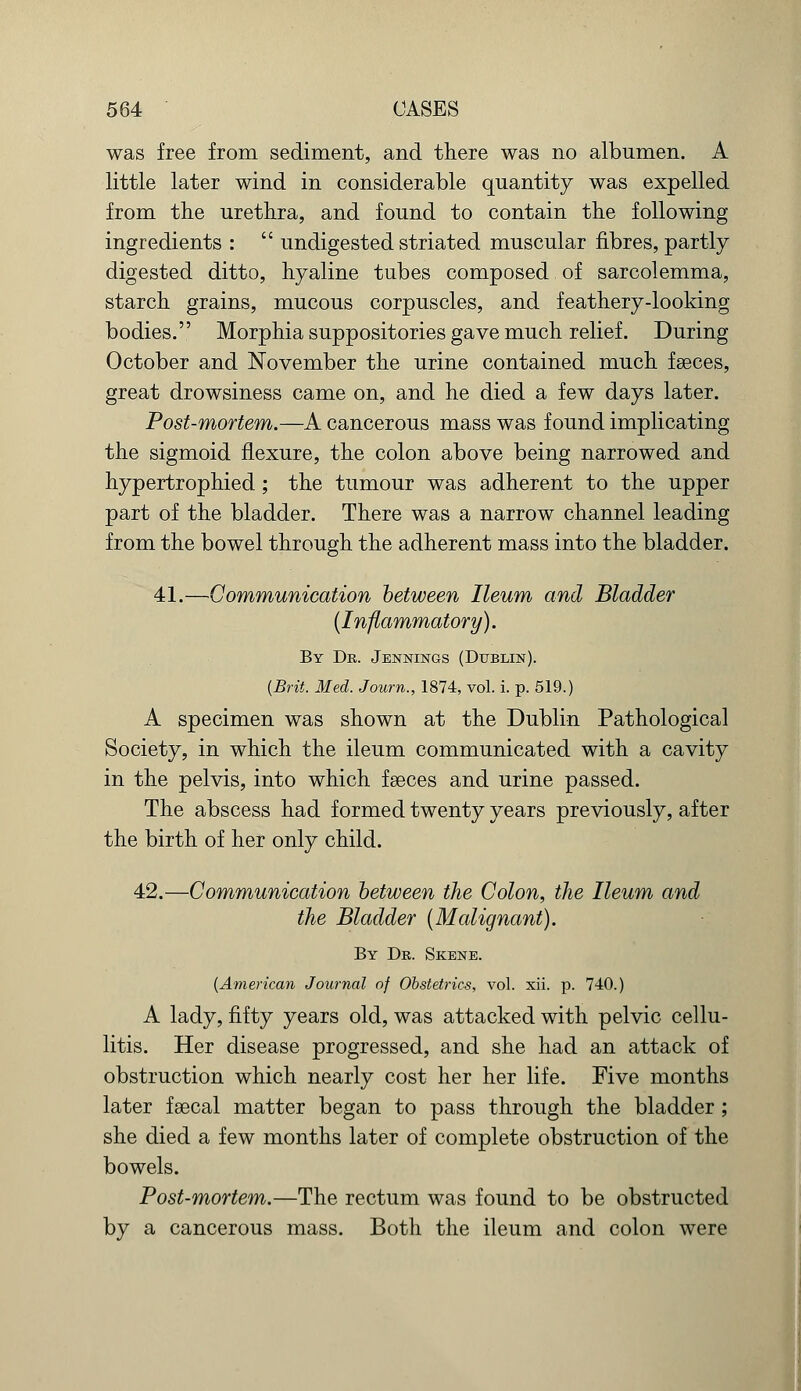 was free from sediment, and there was no albumen. A little later wind in considerable quantity was expelled from the urethra, and found to contain the following ingredients :  undigested striated muscular fibres, partly digested ditto, hyaline tubes composed of sarcolemma, starch grains, mucous corpuscles, and feathery-looking bodies. Morphia suppositories gave much relief. During October and November the urine contained much fseces, great drowsiness came on, and he died a few days later. Post-mortem.—A cancerous mass was found implicating the sigmoid flexure, the colon above being narrowed and hypertrophied; the tumour was adherent to the upper part of the bladder. There was a narrow channel leading from the bowel through the adherent mass into the bladder. 41.—Communication between Ileum and Bladder {Inflammatory). By Dr. Jennings (Dublin). {Brit. Med. J own., 1874, vol. i. p. 519.) A specimen was shown at the Dublin Pathological Society, in which the ileum communicated with a cavity in the pelvis, into which fseces and urine passed. The abscess had formed twenty years previously, after the birth of her only child. 42.—Communication between the Colon, the Ileum and the Bladder {Malignant). By Dr. Skene. (American Journal of Obstetrics, vol. xii. p. 740.) A lady, fifty years old, was attacked with pelvic cellu- litis. Her disease progressed, and she had an attack of obstruction which nearly cost her her life. Five months later fsecal matter began to pass through the bladder ; she died a few months later of complete obstruction of the bowels. Post-mortem.—The rectum was found to be obstructed by a cancerous mass. Both the ileum and colon were