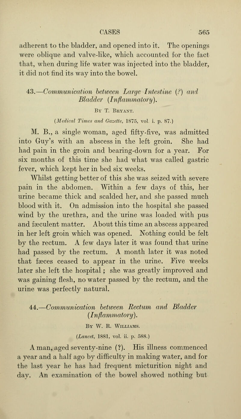 adherent to the bladder, and opened into it. The openings were oblique and valve-like, which accounted for the fact that, when during life water was injected into the bladder, it did not find its way into the bowel. 43.—Communication between Large Intestine (?) and Bladder (Inflammatory). By T. Bryant. (Medical Times and Gazette, 1875, vol, i. p. 87.) M. B., a single woman, aged fifty-five, was admitted into Guy's with an abscess in the left groin. She had had pain in the groin and bearing-down for a year. For six months of this time she had what was called gastric fever, which kept her in bed six weeks. Whilst getting better of this she was seized with severe pain in the abdomen. Within a few days of this, her urine became thick and scalded her, and she passed much blood with it. On admission into the hospital she passed wind by the urethra, and the urine was loaded with pus and fseculent matter. About this time an abscess appeared in her left groin which was opened. Nothing could be felt by the rectum. A few days later it was found that urine had passed by the rectum. A month later it was noted that faeces ceased to appear in the urine. Five weeks later she left the hospital; she was greatly improved and was gaining flesh, no water passed by the rectum, and the urine was perfectly natural. 44.—Communication between Rectum and Bladder (Inflammatory). By W. R. Williams. (Lancet, 1881, vol. ii. p. 588.) A man, aged seventy-nine (?). His illness commenced a year and a half ago by difiiculty in making water, and for the last year he has had frequent micturition night and day. An examination of the bowel showed nothing but
