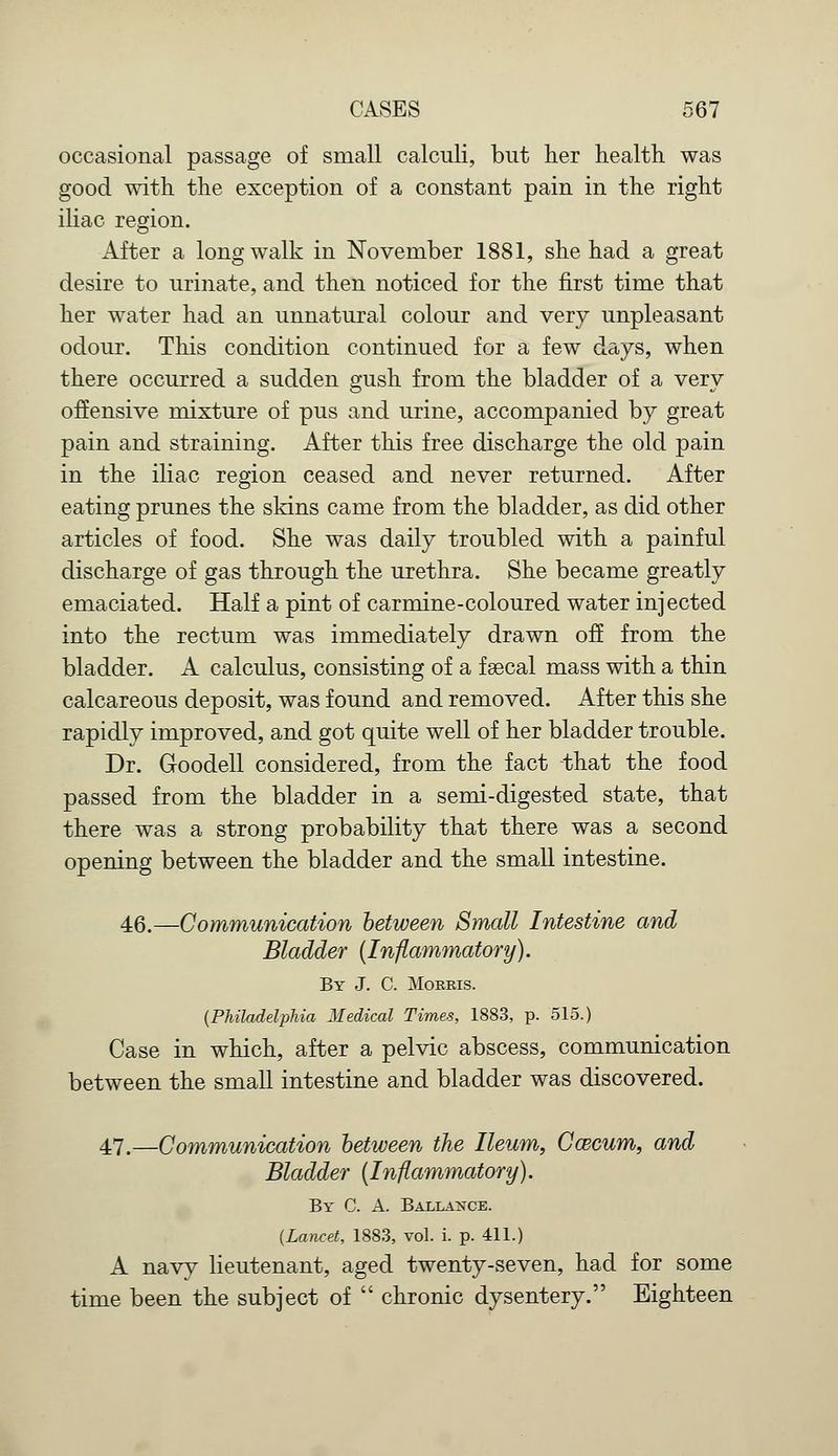 occasional passage of small calculi, but her health was good with the exception of a constant pain in the right iliac region. After a long walk in November 1881, she had a great desire to urinate, and then noticed for the first time that her water had an unnatural colour and very unpleasant odour. This condition continued for a few days, when there occurred a sudden gush from the bladder of a very offensive mixture of pus and urine, accompanied by great pain and straining. After this free discharge the old pain in the iliac region ceased and never returned. After eating prunes the skins came from the bladder, as did other articles of food. She was daily troubled with a painful discharge of gas through the urethra. She became greatly emaciated. Half a pint of carmine-coloured water injected into the rectum was immediately drawn off from the bladder. A calculus, consisting of a f secal mass with a thin calcareous deposit, was found and removed. After this she rapidly improved, and got quite well of her bladder trouble. Dr. Goodell considered, from the fact that the food passed from the bladder in a semi-digested state, that there was a strong probability that there was a second opening between the bladder and the small intestine. 46.—Communication between Small Intestine and Bladder (Inflammatory). By J. C. Morris. {Philadelphia Medical Times, 1883, p. 515.) Case in which, after a pelvic abscess, communication between the small intestine and bladder was discovered. 47.—Communication between the Ileum, Ca3cum, and Bladder (Inflammatory). By C. A. Ballance. (Lancet, 1883, vol. i. p. 411.) A navy lieutenant, aged twenty-seven, had for some time been the subject of  chronic dysentery. Eighteen