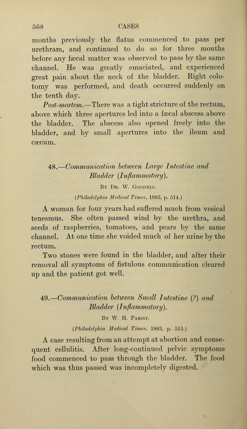 months previously the flatus commenced to pass per urethram, and continued to do so for three months before any faecal matter was observed to pass by the same channel. He was greatly emaciated, and experienced great pain about the neck of the bladder. Right colo- tomy was performed, and death occurred suddenly on the tenth day. Post-mortem.—There was a tight stricture of the rectum, above which three apertures led into a faecal abscess above the bladder. The abscess also opened freely into the bladder, and by small apertures into the ileum and caecum. 48.—Communication between Large Intestine and Bladder {Inflammatory). By Dr. W. Goodell. (Philadelphia Medical Times, 1883, p. 514.) A woman for four years had suffered much from vesical tenesmus. She often passed wind by the urethra, and seeds of raspberries, tomatoes, and pears by the same channel. At one time she voided much of her urine by the rectum. Two stones were found in the bladder, and after their removal all symptoms of fistulous communication cleared up and the patient got well. 49.—Communication between Small Intestine (?) and Bladder (Inflammatory). By W. H. Parist. (Philadelphia Medical Times, 1883, p. 515.) A case resulting from an attempt at abortion and conse- quent cellulitis. After long-continued pelvic symptoms food commenced to pass through the bladder. The food which was thus passed was incompletely digested.