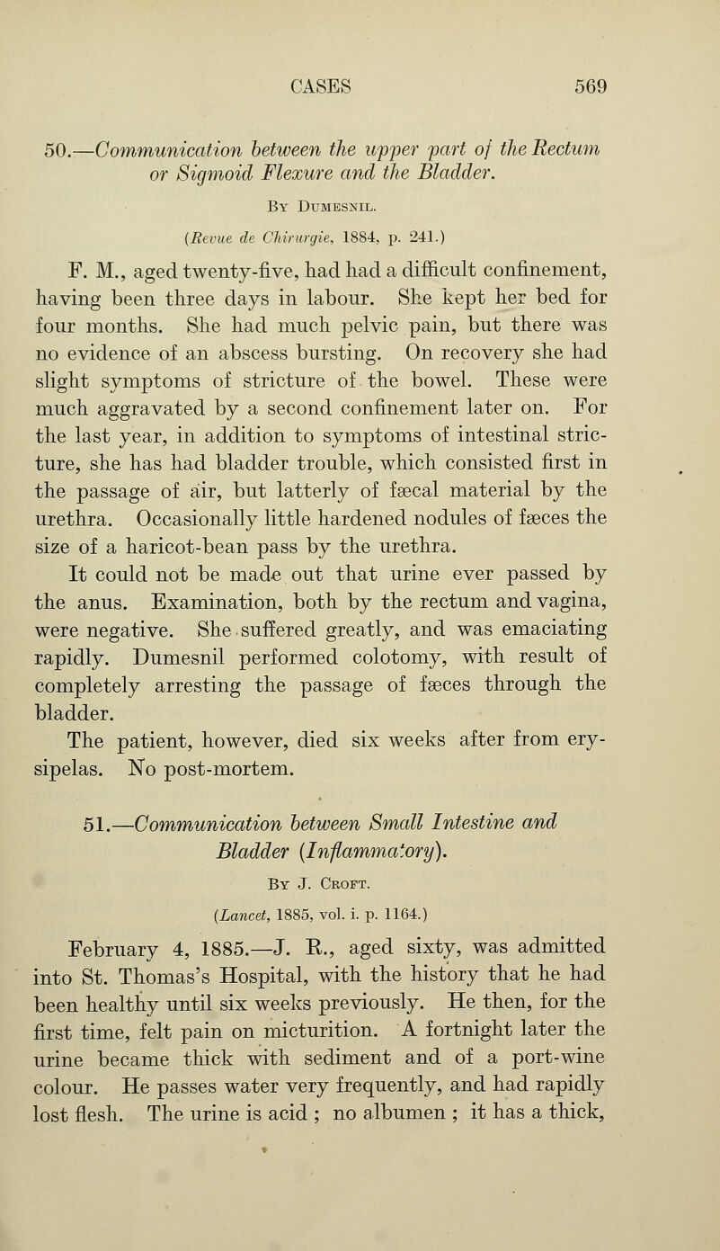 50.—Communication between the upper part of the Rectum or Sigmoid Flexure and the Bladder. By Dumesnil. {Revue de Chirurgie, 1884, p. 241.) F. M., aged twenty-five, had had a difficult confinement, having been three days in labour. She kept her bed for four months. She had much pelvic pain, but there was no evidence of an abscess bursting. On recovery she had slight symptoms of stricture of the bowel. These were much aggravated by a second confinement later on. For the last year, in addition to symptoms of intestinal stric- ture, she has had bladder trouble, which consisted first in the passage of air, but latterly of faecal material by the urethra. Occasionally little hardened nodules of fseces the size of a haricot-bean pass by the urethra. It could not be made out that urine ever passed by the anus. Examination, both by the rectum and vagina, were negative. She suffered greatly, and was emaciating rapidly. Dumesnil performed colotomy, with result of completely arresting the passage of fseces through the bladder. The patient, however, died six weeks after from ery- sipelas. No post-mortem. 51.—Communication between Small Intestine and Bladder (Inflammatory). By J. Croft. {Lancet, 1885, vol. i. p. 1164.) February 4, 1885.—J. K., aged sixty, was admitted into St. Thomas's Hospital, with the history that he had been healthy until six weeks previously. He then, for the first time, felt pain on micturition. A fortnight later the urine became thick with sediment and of a port-wine colour. He passes water very frequently, and had rapidly lost flesh. The urine is acid ; no albumen ; it has a thick,