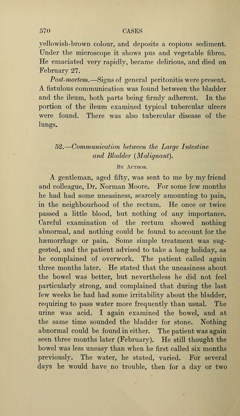 yellowish-brown colour, and deposits a copious sediment. Under the microscope it shows pus and vegetable fibres. He emaciated very rapidly, became delirious, and died on February 27. Post-mortem.—Signs of general peritonitis were present. A fistulous communication was found between the bladder and the ileum, both parts being firmly adherent. In the portion of the ileum examined typical tubercular ulcers were found. There was also tubercular disease of the lungs. 52.—Communication between the Large Intestine and Bladder (Malignant). By Author. A gentleman, aged fifty, was sent to me by my friend and colleague, Dr. Norman Moore. For some few months he had had some uneasiness, scarcely amounting to pain, in the neighbourhood of the rectum. He once or twice passed a little blood, but nothing of any importance. Careful examination of the rectum showed nothing abnormal, and nothing could be found to account for the haemorrhage or pain. Some simple treatment was sug- gested, and the patient advised to take a long holiday, as he complained of overwork. The patient called again three months later. He stated that the uneasiness about the bowel was better, but nevertheless he did not feel particularly strong, and complained that during the last few weeks he had had some irritability about the bladder, requiring to pass water more frequently than usual. The urine was acid. I again examined the bowel, and at the same time sounded the bladder for stone. Nothing abnormal could be found in either. The patient was again seen three months later (February). He still thought the bowel was less uneasy than when he first called six months previously. The water, he stated, varied. For several days he would have no trouble, then for a day or two