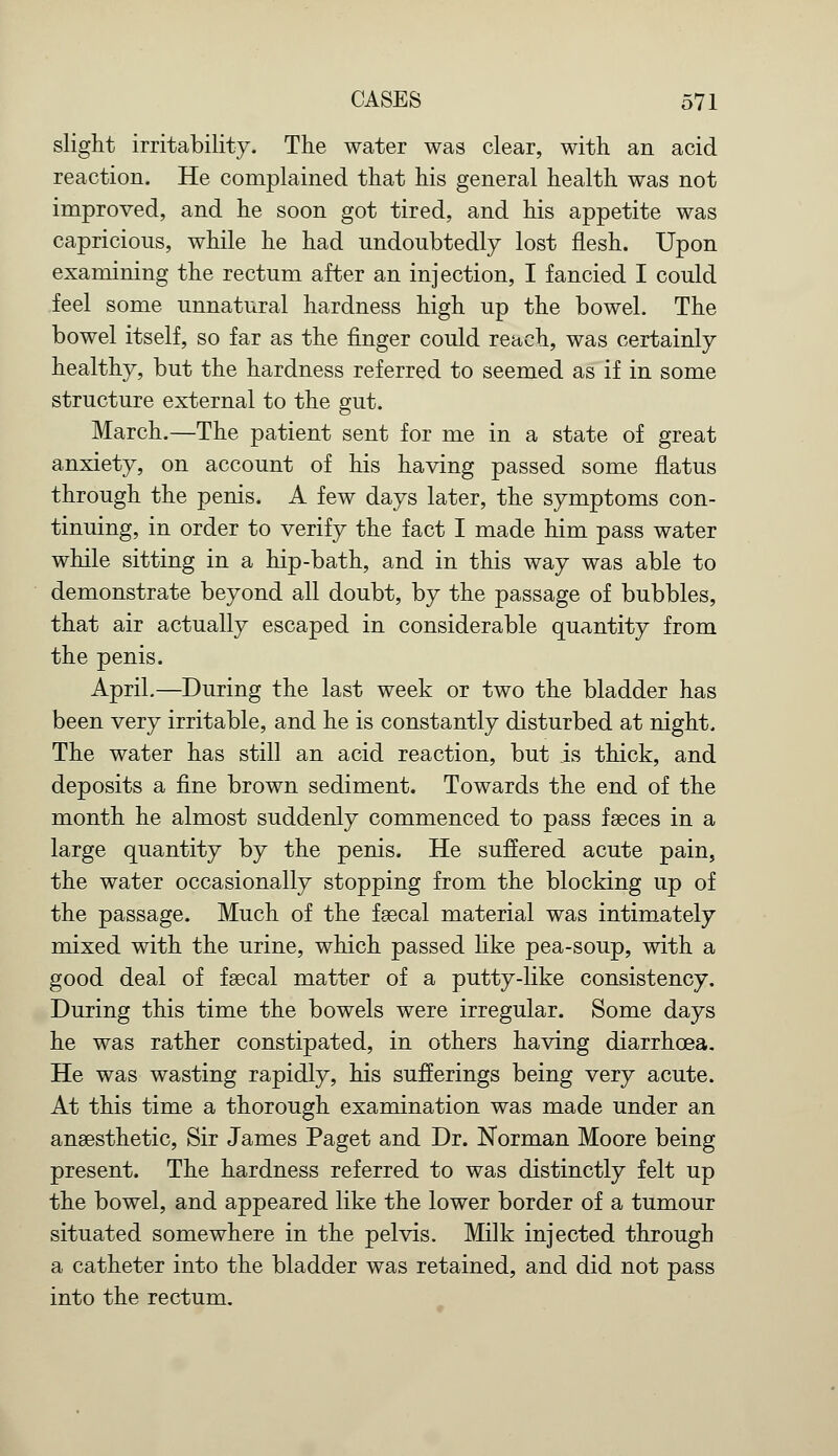 slight irritability. The water was clear, with an acid reaction. He complained that his general health was not improved, and he soon got tired, and his appetite was capricious, while he had undoubtedly lost flesh. Upon examining the rectum after an injection, I fancied I could feel some unnatural hardness high up the bowel. The bowel itself, so far as the finger could reach, was certainly healthy, but the hardness referred to seemed as if in some structure external to the gut. March.—The patient sent for me in a state of great anxiety, on account of his having passed some flatus through the penis. A few days later, the symptoms con- tinuing, in order to verify the fact I made him pass water while sitting in a hip-bath, and in this way was able to demonstrate beyond all doubt, by the passage of bubbles, that air actually escaped in considerable quantity from the penis. April.—During the last week or two the bladder has been very irritable, and he is constantly disturbed at night. The water has still an acid reaction, but is thick, and deposits a fine brown sediment. Towards the end of the month he almost suddenly commenced to pass faeces in a large quantity by the penis. He suffered acute pain, the water occasionally stopping from the blocking up of the passage. Much of the faecal material was intimately mixed with the urine, which passed like pea-soup, with a good deal of faecal matter of a putty-like consistency. During this time the bowels were irregular. Some days he was rather constipated, in others having diarrhoea. He was wasting rapidly, his sufferings being very acute. At this time a thorough examination was made under an anaesthetic, Sir James Paget and Dr. Norman Moore being present. The hardness referred to was distinctly felt up the bowel, and appeared like the lower border of a tumour situated somewhere in the pelvis. Milk injected through a catheter into the bladder was retained, and did not pass into the rectum.