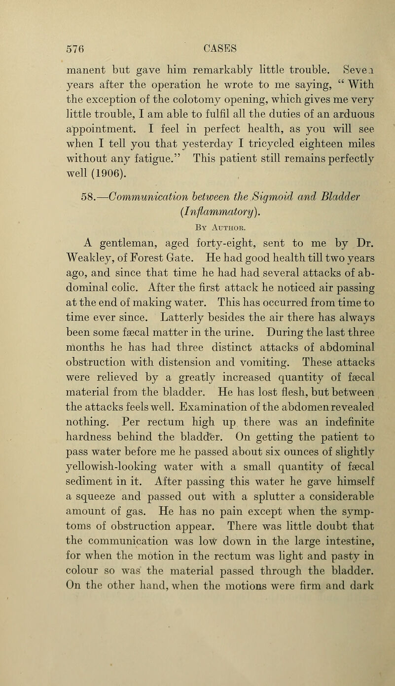 manent but gave him remarkably little trouble. Sevea years after the operation he wrote to me saying,  With the exception of the colotomy opening, which gives me very little trouble, I am able to fulfil all the duties of an arduous appointment. I feel in perfect health, as you will see when I tell you that yesterday I tricycled eighteen miles without any fatigue. This patient still remains perfectly well (1906). 58.—Communication between the Sigmoid and Bladder (Inflammatory). By Author. A gentleman, aged forty-eight, sent to me by Dr. Weakley, of Forest Gate. He had good health till two years ago, and since that time he had had several attacks of ab- dominal colic. After the first attack he noticed air passing at the end of making water. This has occurred from time to time ever since. Latterly besides the air there has always been some faecal matter in the urine. During the last three months he has had three distinct attacks of abdominal obstruction with distension and vomiting. These attacks were relieved by a greatly increased quantity of faecal material from the bladder. He has lost flesh, but between the attacks feels well. Examination of the abdomen revealed nothing. Per rectum high up there was an indefinite hardness behind the bladder. On getting the patient to pass water before me he passed about six ounces of slightly yellowish-looking water with a small quantity of faecal sediment in it. After passing this water he gave himself a squeeze and passed out with a splutter a considerable amount of gas. He has no pain except when the symp- toms of obstruction appear. There was little doubt that the communication was low down in the large intestine, for when the motion in the rectum was light and pasty in colour so was the material passed through the bladder. On the other hand, when the motions were firm and dark