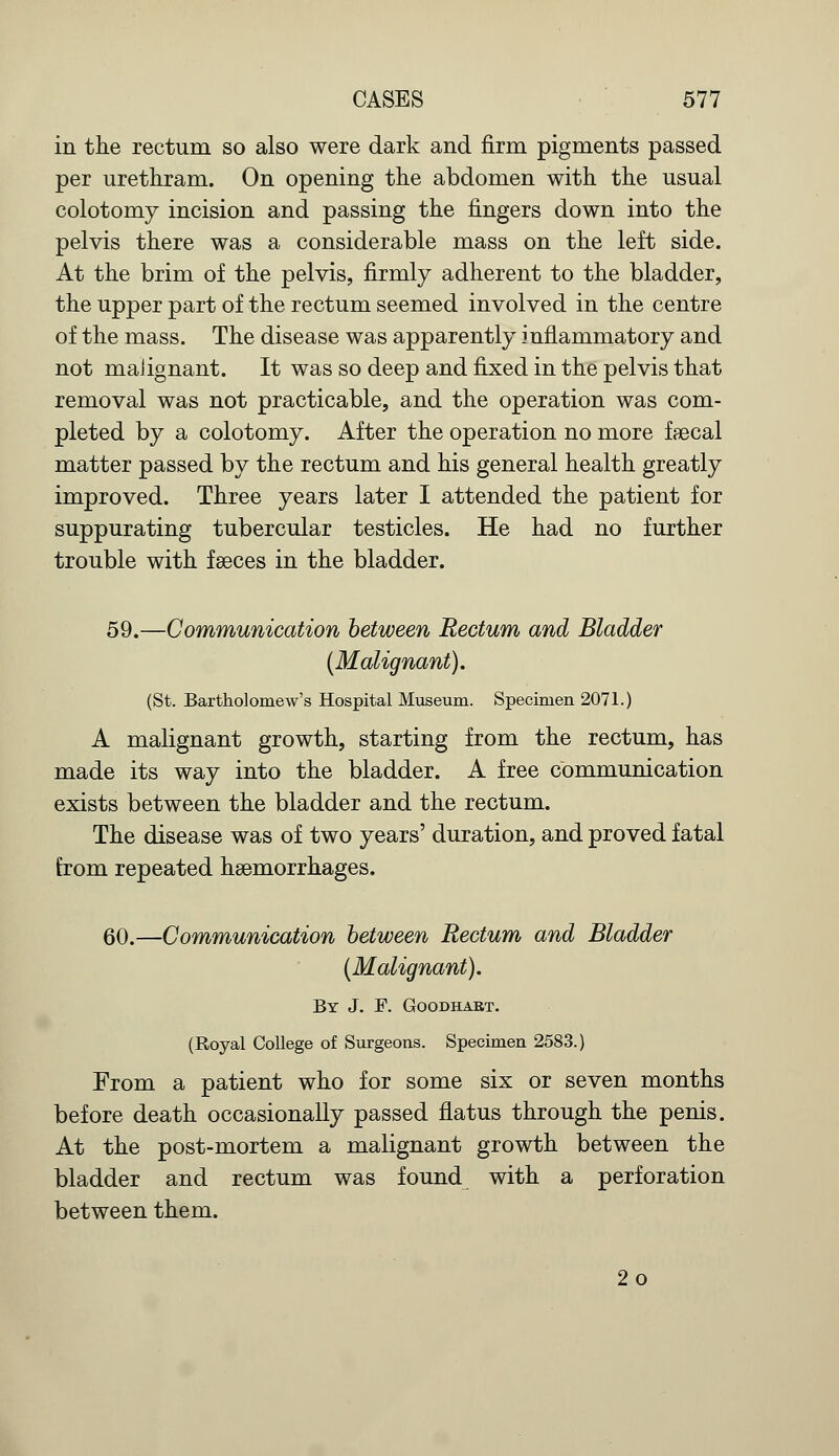in the rectum so also were dark and firm pigments passed per urethram. On opening the abdomen with the usual colotomy incision and passing the fingers down into the pelvis there was a considerable mass on the left side. At the brim of the pelvis, firmly adherent to the bladder, the upper part of the rectum seemed involved in the centre of the mass. The disease was apparently inflammatory and not malignant. It was so deep and fixed in the pelvis that removal was not practicable, and the operation was com- pleted by a colotomy. After the operation no more faecal matter passed by the rectum and his general health greatly improved. Three years later I attended the patient for suppurating tubercular testicles. He had no further trouble with faeces in the bladder. 59.—Communication between Rectum and Bladder (Malignant). (St. Bartholomew's Hospital Museum. Specimen 2071.) A malignant growth, starting from the rectum, has made its way into the bladder. A free communication exists between the bladder and the rectum. The disease was of two years' duration, and proved fatal from repeated haemorrhages. 60.—Communication between Rectum and Bladder (Malignant). By J. F. Goodhaet. (Royal College of Surgeons. Specimen 2583.) From a patient who for some six or seven months before death occasionally passed flatus through the penis. At the post-mortem a malignant growth between the bladder and rectum was found with a perforation between them. 2o