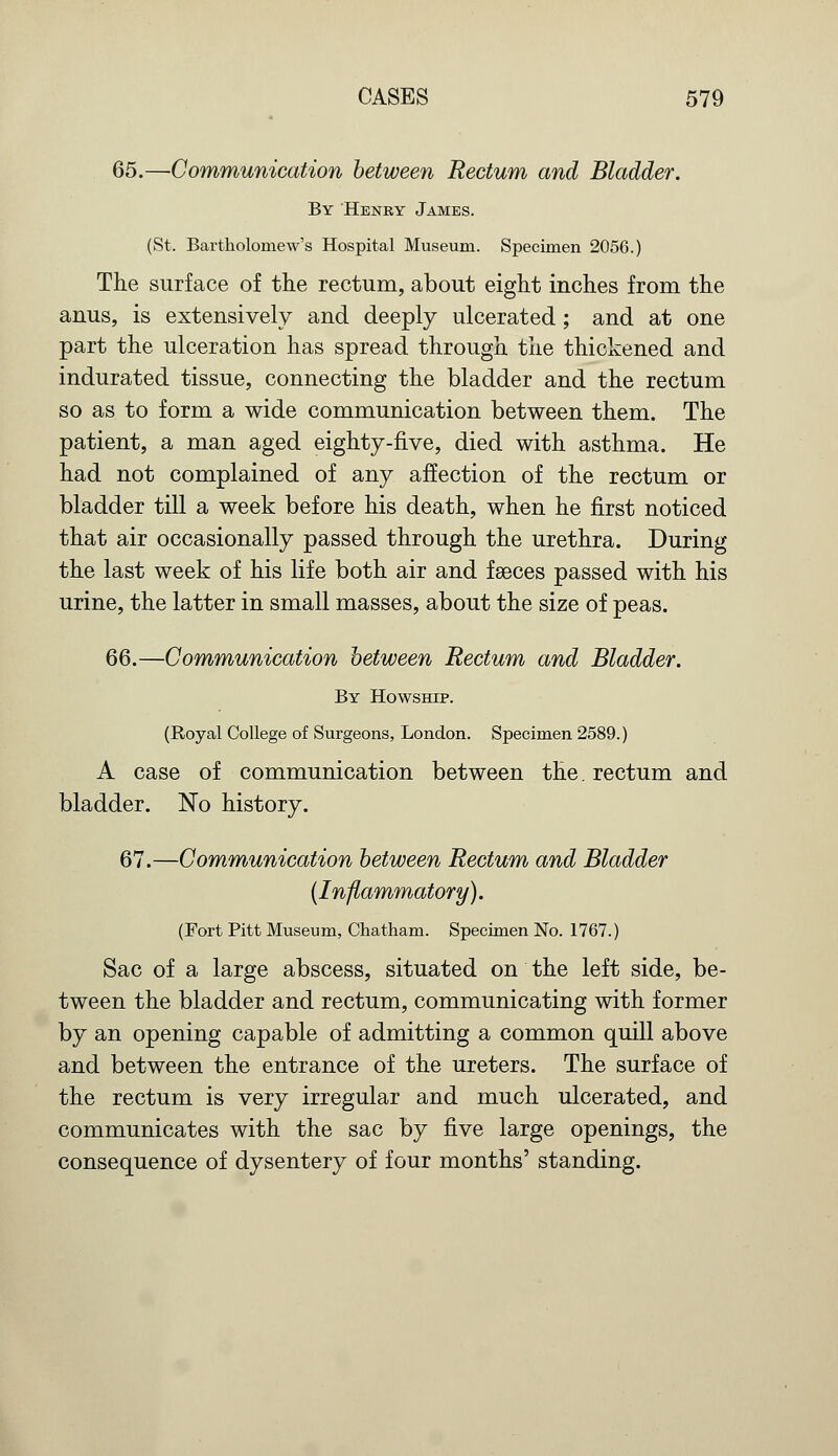 65.—Communication between Rectum and Bladder. By Henry James. (St. Bartholomew's Hospital Museum. Specimen 2056.) The surface of the rectum, about eight inches from the anus, is extensively and deeply ulcerated ; and at one part the ulceration has spread through the thickened and indurated tissue, connecting the bladder and the rectum so as to form a wide communication between them. The patient, a man aged eighty-five, died with asthma. He had not complained of any affection of the rectum or bladder till a week before his death, when he first noticed that air occasionally passed through the urethra. During the last week of his life both air and faeces passed with his urine, the latter in small masses, about the size of peas. 66.—Communication between Rectum and Bladder. By Howship. (Royal College of Surgeons, London. Specimen 2589.) A case of communication between the. rectum and bladder. No history. 67.—Communication between Rectum and Bladder {Inflammatory). (Fort Pitt Museum, Chatham. Specimen No. 1767.) Sac of a large abscess, situated on the left side, be- tween the bladder and rectum, communicating with former by an opening capable of admitting a common quill above and between the entrance of the ureters. The surface of the rectum is very irregular and much ulcerated, and communicates with the sac by five large openings, the consequence of dysentery of four months' standing.