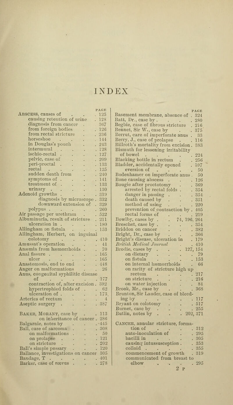 INDEX PAGE Abscess, causes of . . ,125 causing retention of urine . 128 diagnosis from cancer . 367 from foreign bodies . .126 from rectal stricture . . 236 horseshoe .... 141 in Douglas's pouch . . 243 intermural . . . .128 ischio-rectal . . . .127 pelvic, case of 209 peri-proctal .... 133 rectal . . . . .125 sudden death from . . 240 symptoms of . . . . 141 treatment of . . . .133 urinary 130 Adenoid growths . . .319 diagnosis by microscope . 332 downward extension of . 329 polypus 260 Air passage per urethra m . .522 Albuminuria, result of stricture . 211 ulceration in . . . .180 Allingham on fistula . . .153 Allingham, Herbert, on inguinal colotomy .... 410 Amussat's operation . . .41 Anaemia from haemorrhoids . . 70 Anal fissure . . . . .165 ulcer ..... 165 Anastomosis, end to end . . 448 Anger on malformations . . 26 Anus, congenital syphilitic disease of 177 contraction of, after excision . 392 hypertrophied folds of . .62 ulceration of . . . . 173. Arteries of rectum ... 4 Aseptic surgery .... 387 Baker, Moeant, case by . . 113 on inheritance of cancer . 286 Balgarnie. notes by 445 Ball, case of sarcoma . . . 308 on malformations . . .50 on prolapse .... 121 on stricture .... 202 Ball's simple pessary . . . T20 Ballance, investigations on cancer 305 Bandage, T 401 Barker, case of naevus . . . 278 PAGE Basement membrane, absence of . 324 Batt, Dr., case by . . . . 280 Begbie, case of fibrous stricture . 216 Bennet, Sir W., case by . . 375 Berrut, care of imperforate anus . 33 Berry, J., case of prolapse . .116 Billroth's mortality from excision. 383 Bismuth for lessening irritability of bowel ..... 224 Blacking bottle in rectum . . 256 Bladder, accidentally opened . S97 eversion of ... 50 Bodenhamer on imperforate anus . 50 Bone causing abscess . . . 126 Bougie after proctotomy . . 369 arrested by rectal folds . . 354 danger in passing . . . 354 death caused by 351 method of using . . . 220 prevention of contraction by . 405 rectal forms of 219 Bowlby, cases by . . 74, 196, 264 Breschet, case by . . . . 354 Briddon on cancer . . . 382 Bright, Dr., case by 366 Bright's disease, ulceration in . 179 British Medical Journal . . 410 Brodie, cases by . . .127, 154 on dietary . . . .79 on fistula .... 153 on internal haemorrhoids . 66 on rarity of stricture high up rectum .... 217 on stricture .... 216 on water injection . . 84 Brook, Mr., case by 368 Brunton, Sir Lauder, case of bleed- ing by . . . . . 117 Bryant on colotomy . . . 517 Burnet, case b7 255 Butlin, notes by . . . 202, 371 CANCER, annular stricture, forma- tion of .... 312 auto-inoculation of . . 295 bacilli in .... 305 causing intussusception . . 353 colloid ..... 355 commencement of growth . 319 communicated from breast to elbow .... 295 2 p