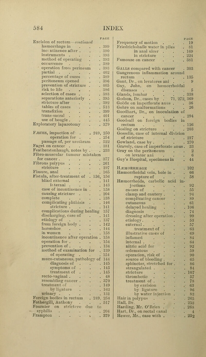 Excision of rectum—continued haemorrhage in incc ntinence after . instruments .... method of operating occurrence ....  operation from perineum partial percentage of cures peritoneum opened prevention of stricture , risk to life .... selection of cases . separations anteriorly . stricture after tables of cases transfixion .... trans-sacral .... use of bougie .... Exploratory laparotomy F^iCES, impaction of' . . 249, operation for . passage of, per urethram Faget on cancer .... Featherstonhaugh, notes by . Fibro-muscular tumour mistaken for cancer ..... Fibrous polypus .... stricture . . . Fissure, anal .... Fistula, after-treatment of . 136, blind external internal .... case of incontinence in , causing stricture . complete .... complicating phthisis stricture .... complications during healing discharging, case of etiology of ... from foreign body . horseshoe .... in women .... incontinence after operation . operation for .... prevention of . method of examination for of operating . muco-cutaneous, pathology of diagnosis of symptoms of . treatment of . recto-vaginal .... resembling cancer . treatment of .... by ligature urinary ..... Foreign bodies in rectum . 249, Fothergill, Anthony Fournier on stricture due (o syphilis ..... Frampton . . . % . AGE PAGE Frequency of motion . 19 399 Friedrichshalle water in piles . SI 390 in anal ulcer . . 169 393 in stricture . 224 393 Fumouze on cancer . 381 389 393 Galls compared with cancer . 303 402 Gangrenous inflammation around 389 rectum .... . 135 396 Gant, Dr., on levatores ani . 9 405 Gay, John, on hemorrhoidal 386 diseases .... . 5 383 Glands, lumbar . 338 395 Godson, Dr., cases by . 71 , 272, 369 392 Goede on imperforate anus . . 36 513 Gohre on malformations . 26 399 Goodhart, Dr., on inoculation of 401 cancer .... . 294 445 Goodsall on foreign bodit s in 379 rectum .... . 126 Gosling on stricture . 203 250 Gosselin, case of internal division 254 of stricture . . . . 227 522 Gowland, case by . . 270 381 Gravely, case of imperforate anus. 33 233 Gray on the peritoneum . 2 on levator ani 6 377 Guy's Hospital, specimens in . 44 261 197 KL3EMOKKHAGE . 102 165 Hemorrhoidal vein, hole in . 66 156 rupture of . 58 141 Haemorrhoids, carbolic aci d in- 143 jections . 92 158 causes of . 55 204 clamp and cautery . . 94 138 complicating cancer . 89 146 cutaneous . 61 141 delayed healing . 106 157 diagnosis . 74 141 dressing after operation . 99 137 etiology. . 53 142 external . . 57 144 treatment of . . 63 15S illustrative cases of .--'69 158 inflamed . S4 154 internal . . 64 134 nitric acid for . 92 139 oedernatous . 59 151 operation, risk of . . 90 144 source of bleeding . . 65 145 sphincter, stretched for . 86 145 strangulated . . 84 145 stricture . 107 48 thrombotic . 57 370 treatment of . . 78 149 by excision . 63 162 by ligature . 96 131 by water inject ion . 83 254 Hair in polypus . 265 517 Hall, Dr. . 253 Harding, Mr. O'Brien . . 26S 204 Hart, Dr., on rectal canal 4 379 Hewer, Mr., case with . . 232