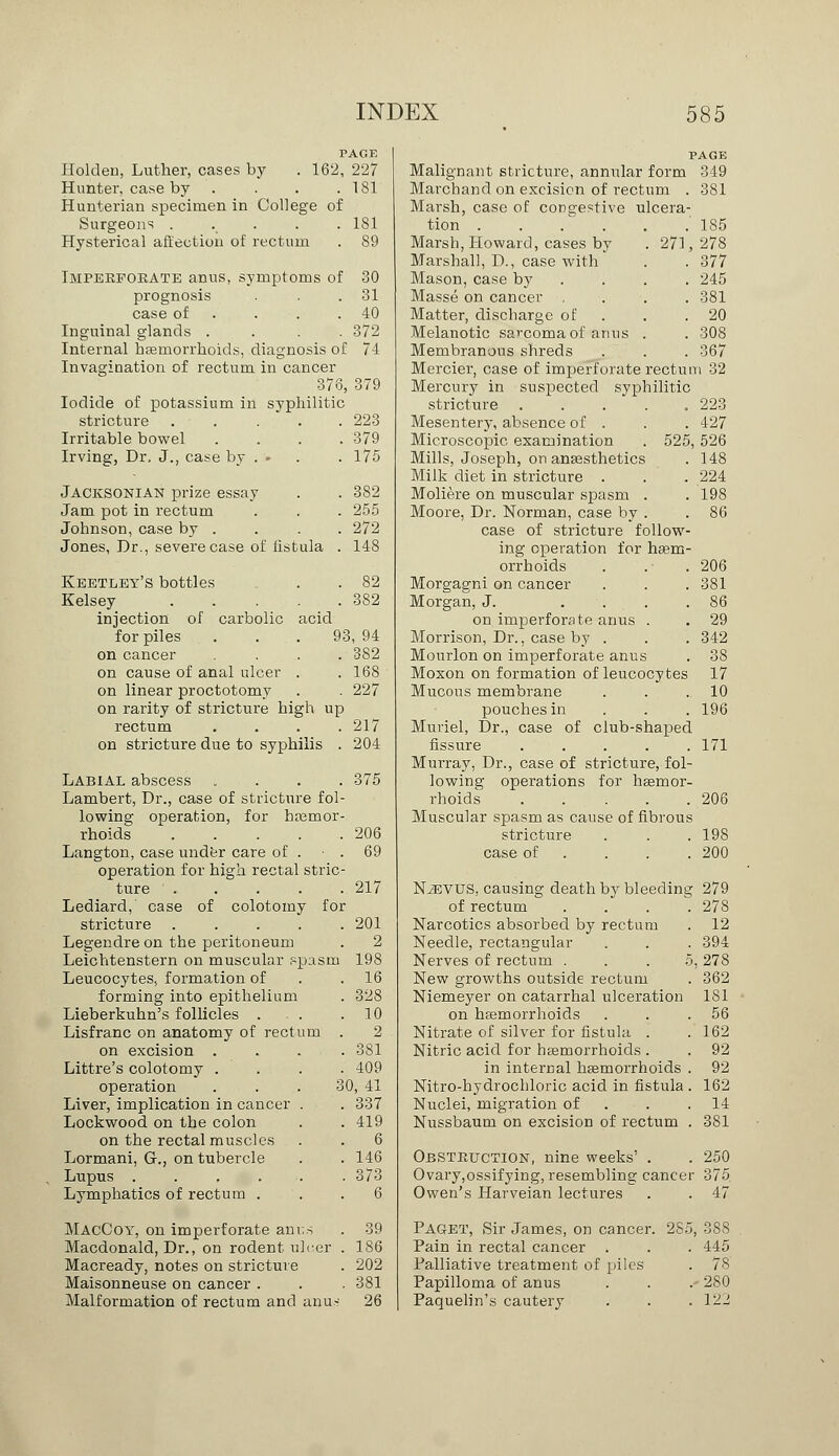 PAGE Holden, Luther, cases by . 162, 227 Hunter, case by . . . . 1S1 Hunterian specimen in College of Surgeons ..... 1S1 Hysterical affection of rectum . 89 Imperforate anus, symptoms of 30 prognosis . . .31 case of . . .40 Inguinal glands .... 372 Internal haemorrhoids, diagnosis of 74 Invagination of rectum in cancer 376, 379 Iodide of potassium in syphilitic stricture ..... 223 Irritable bowel .... 379 Irving, Dr. J., case by . • . .175 Jacksonian prize essay . . 382 Jam pot in rectum . . . 255 Johnson, case by . . . . 272 Jones, Dr., severe case of fistula . 148 Keetley's bottles .. . .82 Kelsey 382 injection of carbolic acid for piles ... 93, 94 on cancer . . . . 382 on cause of anal ulcer . . 168 on linear proctotomy . . 227 on rarity of stricture high up rectum .... 217 on stricture due to syphilis . 204 Labial abscess . . . . Lambert, Dr., case of stricture fol- lowing operation, for hemor- rhoids . Langton, case under care of . operation for high rectal stric ture .... Lediard, case of colotomy fo: stricture .... Legendre on the peritoneum Leichtenstern on muscular spasm Leucocytes, formation of forming into epithelium Lieberkuhn's follicles . . . Lisfranc on anatomy of rectum on excision . Littre's colotomy . operation Liver, implication in cancer . Lockwood on the colon on the rectal muscles Lormani, G., on tubercle Lupus ..... Lymphatics of rectum . 375 206 69 217 201 2 198 16 328 10 2 381 409 30, 41 337 419 6 146 373 6 MacCoy, on imperforate anus Macdonald, Dr., on rodent ulcer Macready, notes on stricture Maisonneuse on cancer . Malformation of rectum and anu- 39 186 202 381 26 PAGE Malignant stricture, annular form 349 Marchancl on excision of rectum . 381 Marsh, case of congestive ulcera- tion 185 Marsh, Howard, cases by . 271,278 Marshall, D., case with . . 377 Mason, case b}r . . . . 245 Masse on cancer .... 381 Matter, discharge of . . 20 Melanotic sarcoma of amis . . 308 Membranous shreds . . . 367 Mercier, case of imperforate rectum 32 Mercury in suspected syphilitic stricture 223 Mesentery, absence of . . . 427 Microscopic examination . 525, 526 Mills, Joseph, on anaesthetics . 148 Milk diet in stricture . . . 224 Moliere on muscular spasm . . 198 Moore, Dr. Norman, case by . . 86 case of stricture follow- ing operation for haem- orrhoids . .• . 206 Morgagni on cancer . . . 381 Morgan, J. . . .86 on imperforate anus . . 29 Morrison, Dr., case by . . . 342 Mourlon on imperforate anus . 38 Moxon on formation of leucocytes 17 Mucous membrane . . .10 pouches in . . . 196 Muriel, Dr., case of club-shaped fissure ..... 171 Murray, Dr., case of stricture, fol- lowing operations for haemor- rhoids 206 Muscular spasm as cause of fibrous stricture . . . 198 case of ... . 200 N^evus, causing death by bleeding 279 of rectum .... 278 Narcotics absorbed by rectum . 12 Needle, rectangular . . . 394 Nerves of rectum . . .5, 278 New growths outside rectum . 362 Niemeyer on catarrhal ulceration 181 on haemorrhoids . . .56 Nitrate of silver for fistula . .162 Nitric acid for haemorrhoids . . 92 in internal haemorrhoids . 92 Nitro-hydrochloric acid in fistula . 162 Nuclei, migration of . .14 Nussbaum on excision of rectum . 381 Obstruction, nine weeks' . . 250 Ovary,ossifying, resembling cancer 375. Owen's Harveian lectures . . 47 Paget, Sir James, on cancer. 285, 38S Pain in rectal cancer . . . 445 Palliative treatment of piles . 78 Papilloma of anus . . . 280 Paquelin's cautery . . .122