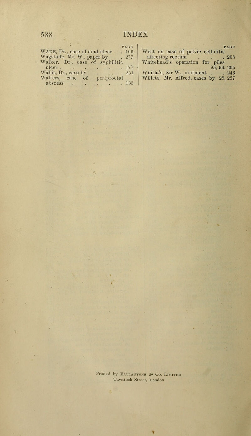 PAGE Wade, Dr., case of anal ulcer . 166 Wagstaffe, Mr. W., paper by . 277 Walker, Dr., case of syphilitic ulcer 177 Wallis, Dr., case by . ... 251 Walters, case of periproctal abscess ..... 133 West on case of pelvic cellulitis affecting rectum . . . 208 Whitehead's operation for piles 95, 96, 205 Whitla's, Sir W., ointment . . 246 Willett, Mr. Alfred, cases by 29, 257 Printed by Ballantynk & Co. Limited Tavistock Street, London