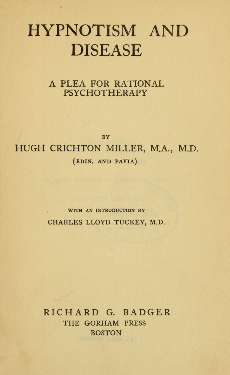 DISEASE A PLEA FOR RATIONAL PSYCHOTHERAPY BY HUGH CRICHTON MILLER, M.A., M.D, (edin. and pavia) WITH AN INTRODUCTION BY CHARLES LLOYD TUCKEY, M.D. RICHARD G. BADGER THE GORHAM PRESS BOSTON