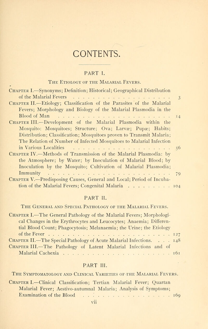 CONTENTS. PART I. The Etiology of the Malarl4l Fevers. Chapter L—Synonyms; Definition; Historical; Geographical Distribution of the Malarial Fevers 3 Chapter IL—Etiology; Classification of the Parasites of the Malarial Fevers; Morphology and Biology of the Malarial Plasmodia in the Blood of Man 14 Chapter III.—Development of the Malarial Plasmodia within the Mosquito: Mosquitoes; Structure; Ova; Larvse; Pup^; Habits; Distribution; Classification; Mosquitoes proven to Transmit Malaria; The Relation of Number of Infected Mosquitoes to Malarial Infection in Various Localities 56 Chapter IV.—Methods of Transmission of the Malarial Plasmodia: by the Atmosphere; by Water; by Inoculation of Malarial Blood; by Inoculation by the Mosquito; Cultivation of Malarial Plasmodia; Immunity 79 Chapter V.—Predisposing Causes, General and Local; Period of Incuba- tion of the Malarial Fevers; Congenital Malaria 104 PART II. The General and Special Pathology of the Malarial Fevers. Chapter I.—The General Pathology of the Malarial Fevers; Morphologi- cal Changes in the Erythrocytes and Leucocytes; Anaemia; Difl^eren- tial Blood Count; Phagocytosis; Melanaemia; the Urine; the Etiology of the Fever 127 Chapter II.—The Special Pathology of Acute Malarial Infections. . . . 148 Chapter III.—The Pathology of Latent Malarial Infections and of Malarial Cachexia 161 PART III. The Symptomatology and Clinical Varieties of-the Malarial Fevers. Chapter I.—Clinical Classification; Tertian Malarial Fever; Quartan Malarial Fever; Aestivo-autumnal Malaria; Analysis of Symptoms; Examination of the Blood 169