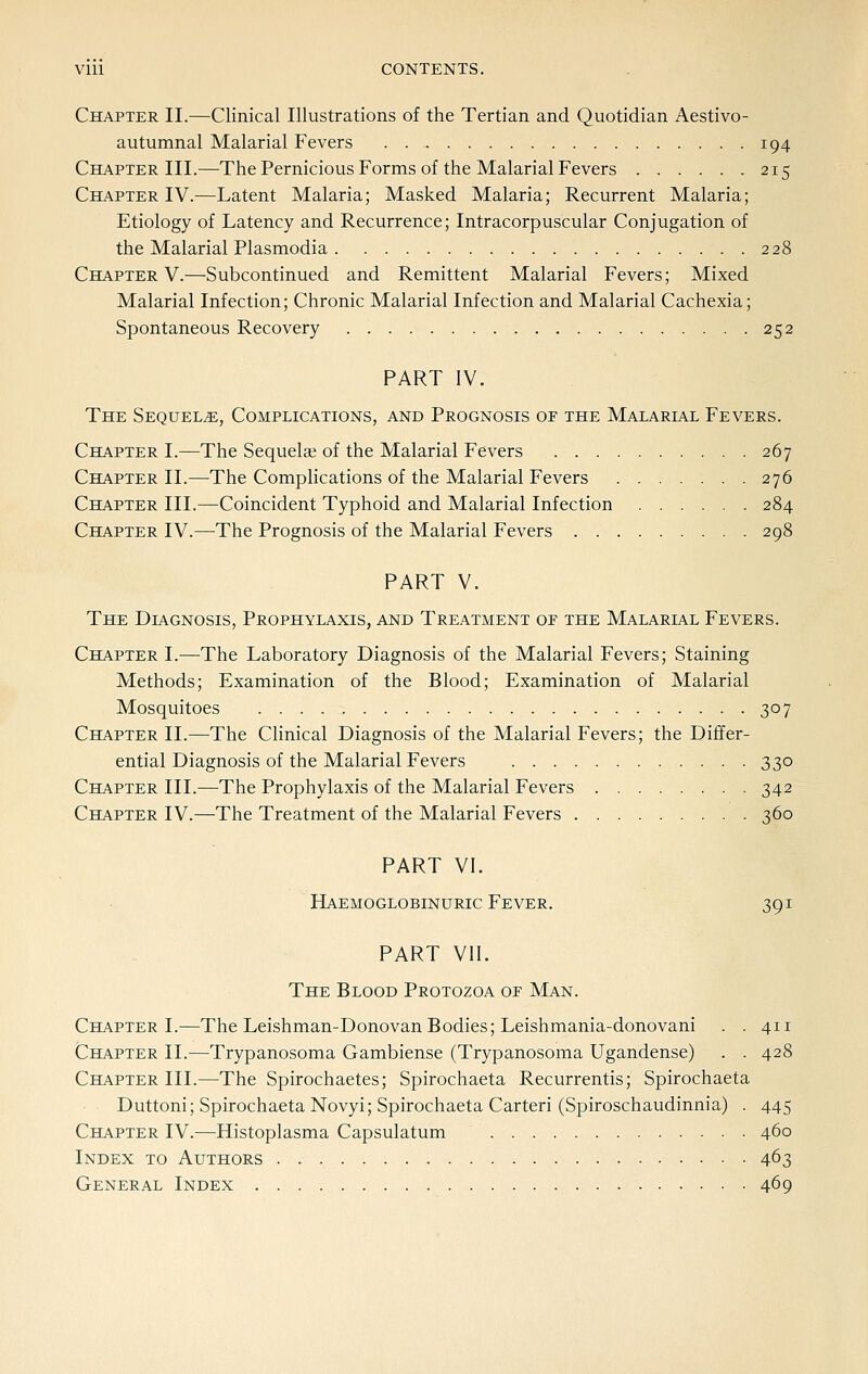 Vlll CONTENTS. Chapter II.—Clinical Illustrations of the Tertian and Quotidian Aestivo- autumnal Malarial Fevers . 194 Chapter III.—The Pernicious Forms of the Malarial Fevers 215 Chapter IV.—Latent Malaria; Masked Malaria; Recurrent Malaria; Etiology of Latency and Recurrence; Intracorpuscular Conjugation of the Malarial Plasmodia 228 Chapter V.—Subcontinued and Remittent Malarial Fevers; Mixed Malarial Infection; Chronic Malarial Infection and Malarial Cachexia; Spontaneous Recovery 252 PART IV. The Sequels, Complications, and Prognosis or the Malarial Fevers. Chapter I.—The Sequels of the Malarial Fevers 267 Chapter II.—The Complications of the Malarial Fevers 276 Chapter III.—Coincident Typhoid and Malarial Infection 284 Chapter IV.—The Prognosis of the Malarial Fevers 298 PART V. The Diagnosis, Prophylaxis, and Treatment or the Malarial Fevers. Chapter I.—The Laboratory Diagnosis of the Malarial Fevers; Staining Methods; Examination of the Blood; Examination of Malarial Mosquitoes 307 Chapter II.—The Clinical Diagnosis of the Malarial Fevers; the Differ- ential Diagnosis of the Malarial Fevers 330 Chapter III.—The Prophylaxis of the Malarial Fevers 342 Chapter IV.—The Treatment of the Malarial Fevers 360 PART VI. Haemoglobinuric Fever. 391 PART VII. The Blood Protozoa op Man. Chapter I.—The Leishman-Donovan Bodies; Leishmania-donovani . . 411 Chapter II.—Trypanosoma Gambiense (Trypanosoma Ugandense) . . 428 Chapter III.—The Spirochaetes; Spirochaeta Recurrentis; Spirochaeta Duttoni; Spirochaeta Novyi; Spirochaeta Carteri (Spiroschaudinnia) . 445 Chapter IV.—Histoplasma Capsulatum 460 Index to Authors 463 General Index 469