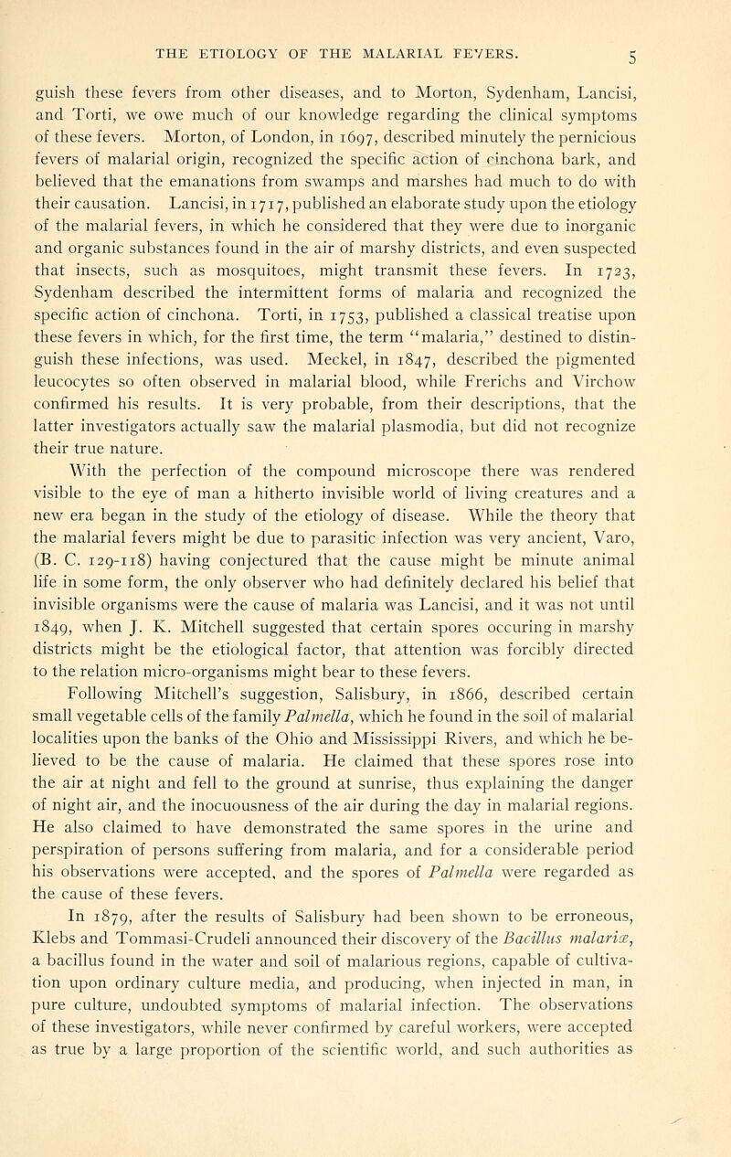 guish these fevers from other diseases, and to Morton, Sydenham, Lancisi, and Torti, we owe much of our knowledge regarding the clinical symptoms of these fevers. Morton, of London, in 1697, described minutely the pernicious fevers of malarial origin, recognized the specific action of cinchona bark, and believed that the emanations from swamps and marshes had much to do with their causation. Lancisi, in 1717, pubHshed an elaborate study upon the etiology of the malarial fevers, in which he considered that they were due to inorganic and organic substances found in the air of marshy districts, and even suspected that insects, such as mosquitoes, might transmit these fevers. In 1723, Sydenham described the intermittent forms of malaria and recognized the specific action of cinchona. Torti, in 1753, published a classical treatise upon these fevers in which, for the first time, the term malaria, destined to distin- guish these infections, was used. Meckel, in 1847, described the pigmented leucocytes so often observed in malarial blood, while Frerichs and Virchow confirmed his results. It is very probable, from their descriptions, that the latter investigators actually saw the malarial plasmodia, but did not recognize their true nature. With the perfection of the compound microscope there was rendered visible to the eye of man a hitherto invisible world of living creatures and a new era began in the study of the etiology of disease. While the theory that the malarial fevers might be due to parasitic infection was very ancient, Varo, (B. C. 129-118) having conjectured that the cause might be minute animal life in some form, the only observer who had definitely declared his belief that invisible organisms were the cause of malaria was Lancisi, and it was not until 1849, when J. K. Mitchell suggested that certain spores occuring in marshy districts might be the etiological factor, that attention was forcibly directed to the relation micro-organisms might bear to these fevers. Following Mitchell's suggestion, Salisbury, in 1866, described certain small vegetable cells of the family Palmella, which he found in the soil of malarial localities upon the banks of the Ohio and Mississippi Rivers, and which he be- lieved to be the cause of malaria. He claimed that these spores rose into the air at night and fell to the ground at sunrise, thus explaining the danger of night air, and the inocuousness of the air during the day in malarial regions. He also claimed to have demonstrated the same spores in the urine and perspiration of persons suffering from malaria, and for a considerable period his observations were accepted, and the spores of Palmella were regarded as the cause of these fevers. In 1879, after the results of Sahsbury had been shown to be erroneous, Klebs and Tommasi-Crudeh announced their discovery of the Bacillus malarix, a bacillus found in the water and soil of malarious regions, capable of cultiva- tion upon ordinary culture media, and producing, when injected in man, in pure culture, undoubted symptoms of malarial infection. The observations of these investigators, while never confirmed by careful workers, were accepted as true by a large proportion of the scientific world, and such authorities as