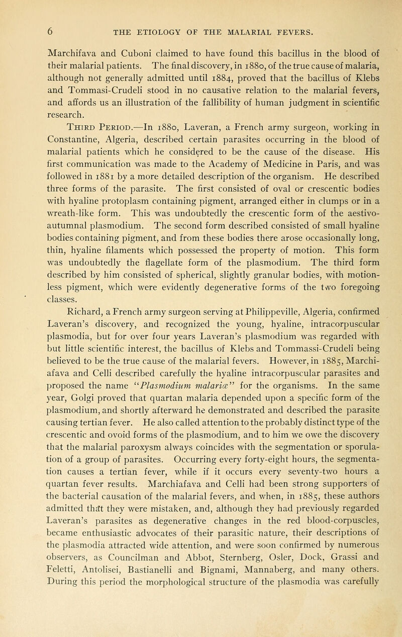 Marchifava and Cuboni claimed to have found this bacillus in the blood of their malarial patients. The final discovery, in 1880, of the true cause of malaria, although not generally admitted until 1884, proved that the bacillus of Klebs and Tommasi-Crudeli stood in no causative relation to the malarial fevers, and affords us an illustration of the fallibility of human judgment in scientific research. Third Period.—In 1880, Laveran, a French army surgeon, working in Constantine, Algeria, described certain parasites occurring in the blood of malarial patients which he considered to be the cause of the disease. His first communication was made to the Academy of Medicine in Paris, and was followed in 1881 by a more detailed description of the organism. He described three forms of the parasite. The first consisted of oval or crescentic bodies with hyaline protoplasm containing pigment, arranged either in clumps or in a wreath-like form. This was undoubtedly the crescentic form of the aestivo- autumnal plasmodium. The second form described consisted of small hyaline bodies containing pigment, and from these bodies there arose occasionally long, thin, hyaline filaments which possessed the property of motion. This form was undoubtedly the flagellate form of the plasmodium. The third form described by him consisted of spherical, slightly granular bodies, with motion- less pigment, which were evidently degenerative forms of the two foregoing classes. Richard, a French army surgeon serving at Philippeville, Algeria, confirmed Laveran's discovery, and recognized the young, hyahne, intracorpuscular Plasmodia, but for over four years Laveran's plasmodium was regarded with but little scientific interest, the bacillus of Klebs and Tommassi-Crudeli being believed to be the true cause of the malarial fevers. However, in 1885, Marchi- afava and Celli described carefully the hyaline intracorpuscular parasites and proposed the name ^^Plasmodium malariae. for the organisms. In the same year, Golgi proved that quartan malaria depended upon a specific form of the Plasmodium, and shortly afterward he demonstrated and described the parasite causing tertian fever. He also called attention to the probably distinct type of the crescentic and ovoid forms of the plasmodium, and to him we owe the discovery that the malarial paroxysm always coincides with the segmentation or sporula- tion of a group of parasites. Occurring every forty-eight hours, the segmenta- tion causes a tertian fever, while if it occurs every seventy-two hours a quartan fever results. Marchiafava and Celli had been strong supporters of the bacterial causation of the malarial fevers, and when, in 1885, these authors admitted thdt they were mistaken, and, although they had previously regarded Laveran's parasites as degenerative changes in the red blood-corpuscles, became enthusiastic advocates of their parasitic nature, their descriptions of the Plasmodia attracted wide attention, and were soon confirmed by numerous observers, as Councilman and Abbot, Sternberg, Osier, Dock, Grassi and Feletti, Antolisei, Bastianelli and Bignami, Mannaberg, and many others. During this period the morphological structure of the plasmodia was carefully