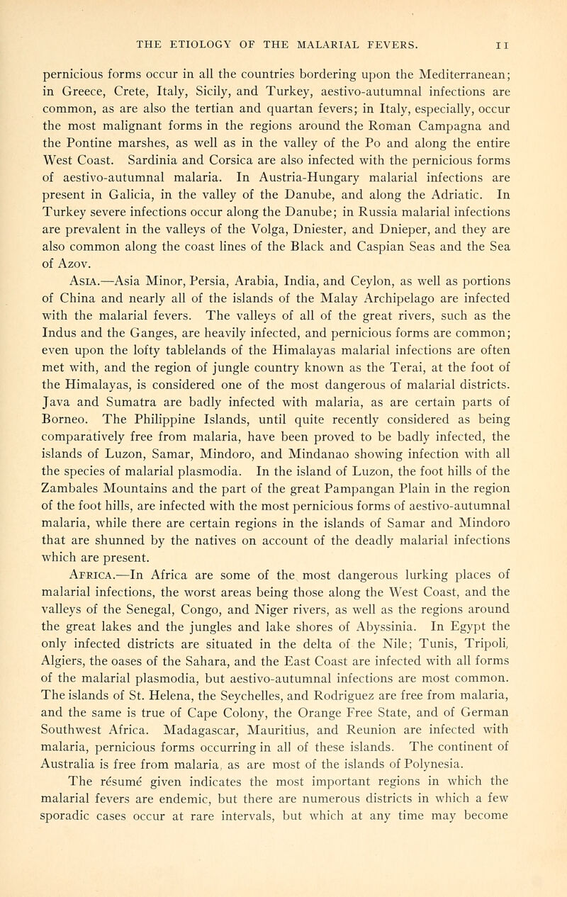 pernicious forms occur in all the countries bordering upon the Mediterranean; in Greece, Crete, Italy, Sicily, and Turkey, aestivo-autumnal infections are common, as are also the tertian and quartan fevers; in Italy, especially, occur the most malignant forms in the regions around the Roman Campagna and the Pontine marshes, as well as in the valley of the Po and along the entire West Coast. Sardinia and Corsica are also infected with the pernicious forms of aestivo-autumnal malaria. In Austria-Hungary malarial infections are present in Galicia, in the valley of the Danube, and along the Adriatic. In Turkey severe infections occur along the Danube; in Russia malarial infections are prevalent in the valleys of the Volga, Dniester, and Dnieper, and they are also common along the coast lines of the Black and Caspian Seas and the Sea of Azov. Asia.—Asia Minor, Persia, Arabia, India, and Ceylon, as well as portions of China and nearly all of the islands of the Malay Archipelago are infected with the malarial fevers. The valleys of all of the great rivers, such as the Indus and the Ganges, are heavily infected, and pernicious forms are common; even upon the lofty tablelands of the Himalayas malarial infections are often met with, and the region of jungle country known as the Terai, at the foot of the Himalayas, is considered one of the most dangerous of malarial districts. Java and Sumatra are badly infected with malaria, as are certain parts of Borneo. The Philippine Islands, until quite recently considered as being comparatively free from malaria, have been proved to be badly infected, the islands of Luzon, Samar, Mindoro, and Mindanao showing infection with all the species of malarial plasmodia. In the island of Luzon, the foot hills of the Zambales Mountains and the part of the great Pampangan Plain in the region of the foot hills, are infected with the most pernicious forms of aestivo-autumnal malaria, while there are certain regions in the islands of Samar and Mindoro that are shunned by the natives on account of the deadly malarial infections which are present. Africa.—In Africa are some of the most dangerous lurking places of malarial infections, the worst areas being those along the West Coast, and the valleys of the Senegal, Congo, and Niger rivers, as well as the regions around the great lakes and the jungles and lake shores of Abyssinia. In Egypt the only infected districts are situated in the delta of the Nile; Tunis, Tripoli, Algiers, the oases of the Sahara, and the East Coast are infected with all forms of the malarial plasmodia, but aestivo-autumnal infections are most common. The islands of St. Helena, the Seychelles, and Rodriguez are free from malaria, and the same is true of Cape Colony, the Orange Free State, and of German Southwest Africa. Madagascar, Mauritius, and Reunion are infected with malaria, pernicious forms occurring in all of these islands. The continent of Australia is free from malaria, as are most of the islands of Polynesia. The resume given indicates the most important regions in which the malarial fevers are endemic, but there are numerous districts in which a few sporadic cases occur at rare intervals, but which at any time may become