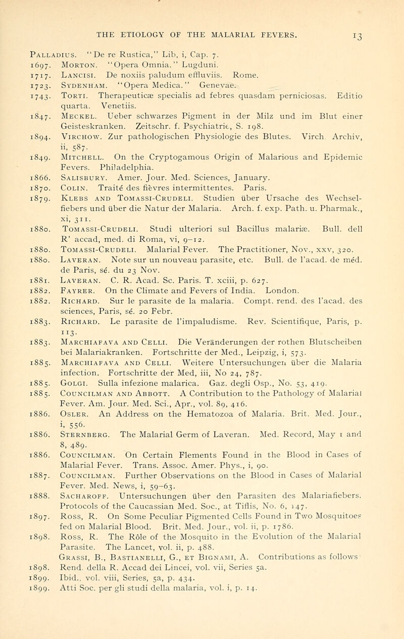 Palladius.  De re Rustica, Lib, i, Cap. 7. 1697. Morton.  Opera Omnia.  Lugduni. 1717. Lancisi. De noxiis paludum effluviis. Rome. 1723. Sydenham. Opera Medica. Genevae. 1743. ToRTi. Therapeuticag specialis ad febres quasdam perniciosas. Editio quarta. Venetiis. 1847. Meckel. Ueber schwarzes Pigment in der Milz und im Blut einer Geisteskranken. Zeitschr. f. Psychiatrie, S. 198. 1894. ViRCHOW. Zur pathologischen Physiologic des Blutes. Virch. Archiv, ii, 587- 1849. Mitchell. On the Cryptogamous Origin of Malarious and Epidemic Fevers. Philadelphia. 1866. Salisbury. Amer. Jour. Med. Sciences, January. 1870. Colin. Traite des fievres intermittentcs. Paris. 1879. Klebs and Tomassi-Crudeli. Studien iiber Ursache des Wechsel- fiebers und iiber die Natur der Malaria. Arch. f. exp. Path. u. Pharmak., xi, 311. 1880. Tomassi-Crudeli. Studi ulteriori sul Bacillus malarice. Bull, dell R' accad, med. di Roma, vi, 9-12. 1880. Tomassi-Crudeli. Malarial Fever. The Practitioner, Nov., xxv, 320. 1880. Laveran. Note sur un nouveau parasite, etc. Bull, de I'acad. de med. de Paris, se. du 23 Nov. Laveran. C. R. Acad. Sc. Paris. T. xciii, p. 627. Fayrer. On the Climate and Fevers of India. London. Richard. Sur le parasite de la malaria. Compt. rend, des I'acad. des sciences, Paris, se. 20 Febr. Richard. Le parasite de rimpaludisme. Rev. Scientifique, Paris, p. 113- Marchiafava and Celli. Die Veranderungen der rothen Blutscheiben bei Malariakranken. Fortschritte der Med., Leipzig, i, 573. Marchiafava and Celli. Weitere Untersuchungeri iiber die Malaria infection. Fortschritte der Med, iii, No 24, 787. 1885. GoLGi. Sulla infezione malarica. Gaz. degli Osp., No. 53, 419. 1885. Councilman and Abbott. A Contribution to the Pathology of Malarial Fever. Am. Jour. Med. Sci., Apr., vol. 89, 416. 1886. OsLER. An Address on the Hematozoa of Malaria. Brit. Med. Jour., i. 556. 1886. Sternberg. The Malarial Germ of Laveran. Med. Record, May i and 8, 489. Councilman. On Certain Elements Found in the Blood in Cases of Malarial Fever. Trans. Assoc. Amer. Phys., i, 90. 57. Councilman. Further Observations on the Blood in Cases of Malarial Fever. Med. News, i, 59-63. Sacharoff. Untersuchungen iiber den Parasiten des Malariafiebers. Protocols of the Caucassian Med. Soc, at Tiflis, No. 6, 147. Ross, R. On Some Peculiar Pigmented Cells Found in Two Mosquitoes fed on Malarial Blood. Brit. Med. Jour., vol. ii, p. 1786. Ross, R. The Role of the Mosquito in the Evolution of the Malarial Parasite. The Lancet, vol. ii, p. 488. Grassi, B., Bastianelli, G., et Bignami, A. Contributions as follows- 1898. Rend, della R. Accad dei Lincei, vol. vii, Series 5a. 1899. Ibid., vol. viii, Series, 5a, p. 434. 1899. Atti Soc. per gli studi della malaria, vol. i, p. 14.