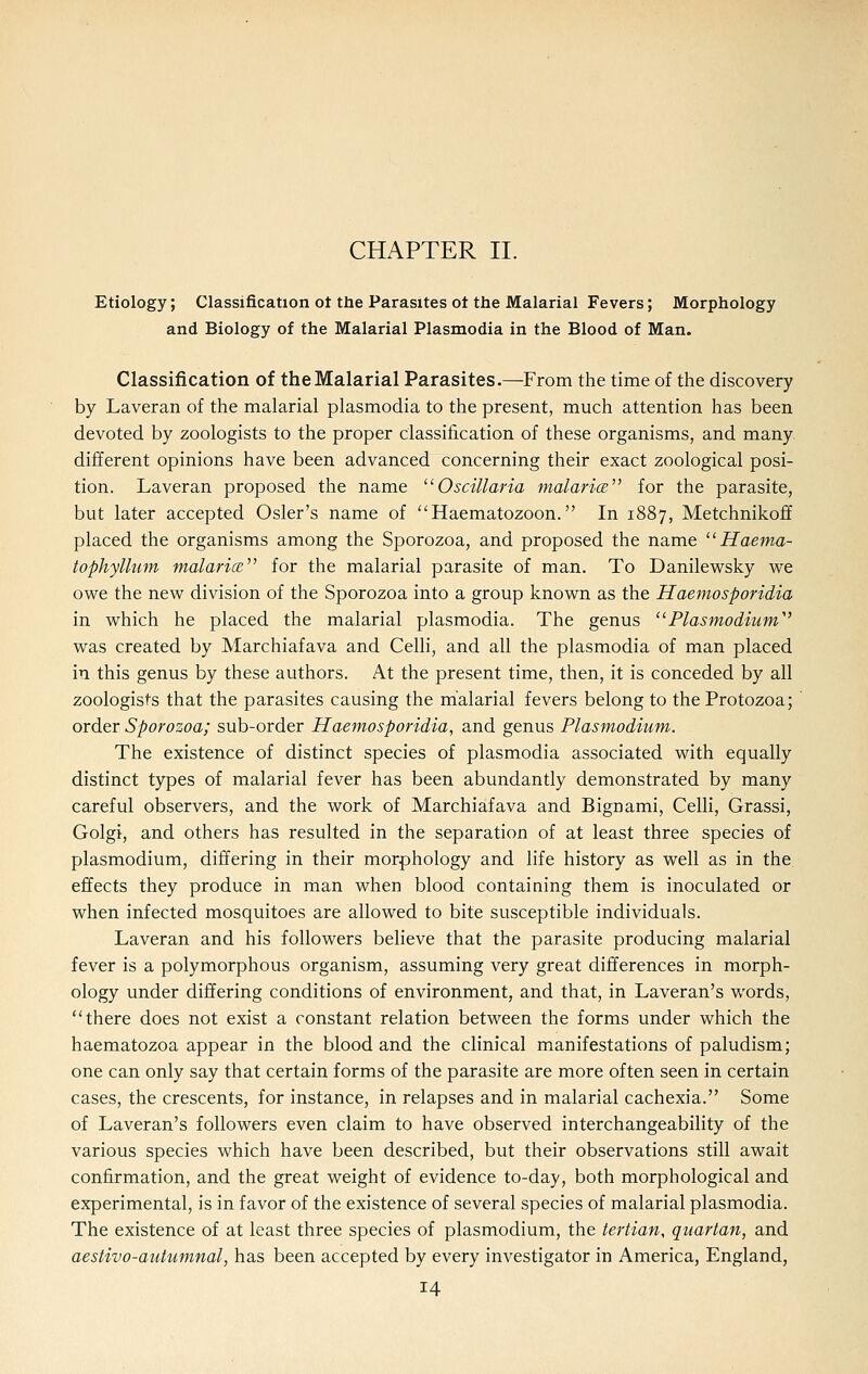 CHAPTER II. Etiology; Classification ot the Parasites ot the Malarial Fevers; Morphology and Biology of the Malarial Plasmodia in the Blood of Man. Classification of the Malarial Parasites.—From the time of the discovery by Laveran of the malarial plasmodia to the present, much attention has been devoted by zoologists to the proper classification of these organisms, and many different opinions have been advanced concerning their exact zoological posi- tion. Laveran proposed the name ^'Oscillaria malarics for the parasite, but later accepted Osier's name of Haematozoon. In 1887, Metchnikoff placed the organisms among the Sporozoa, and proposed the name  Haema- tophyllum malarice for the malarial parasite of man. To Danilewsky we owe the new division of the Sporozoa into a group known as the Haemosporidia in which he placed the malarial plasmodia. The genus '^Plasmodium'^ was created by Marchiafava and Celli, and all the plasmodia of man placed in this genus by these authors. At the present time, then, it is conceded by all zoologists that the parasites causing the malarial fevers belong to the Protozoa; order Sporozoa; sub-order Haemosporidia, and genus Plasmodium. The existence of distinct species of plasmodia associated with equally distinct types of malarial fever has been abundantly demonstrated by many careful observers, and the work of Marchiafava and Bignami, Celli, Grassi, Golgi, and others has resulted in the separation of at least three species of Plasmodium, differing in their morphology and life history as well as in the effects they produce in man when blood containing them is inoculated or when infected mosquitoes are allowed to bite susceptible individuals. Laveran and his followers believe that the parasite producing malarial fever is a polymorphous organism, assuming very great differences in morph- ology under differing conditions of environment, and that, in Laveran's words, there does not exist a constant relation between the forms under which the haematozoa appear in the blood and the clinical manifestations of paludism; one can only say that certain forms of the parasite are more often seen in certain cases, the crescents, for instance, in relapses and in malarial cachexia. Some of Laveran's followers even claim to have observed interchangeability of the various species which have been described, but their observations still await confirmation, and the great weight of evidence to-day, both morphological and experimental, is in favor of the existence of several species of malarial plasmodia. The existence of at least three species of plasmodium, the tertian, quartan, and aestivo-autumnal, has been accepted by every investigator in America, England,