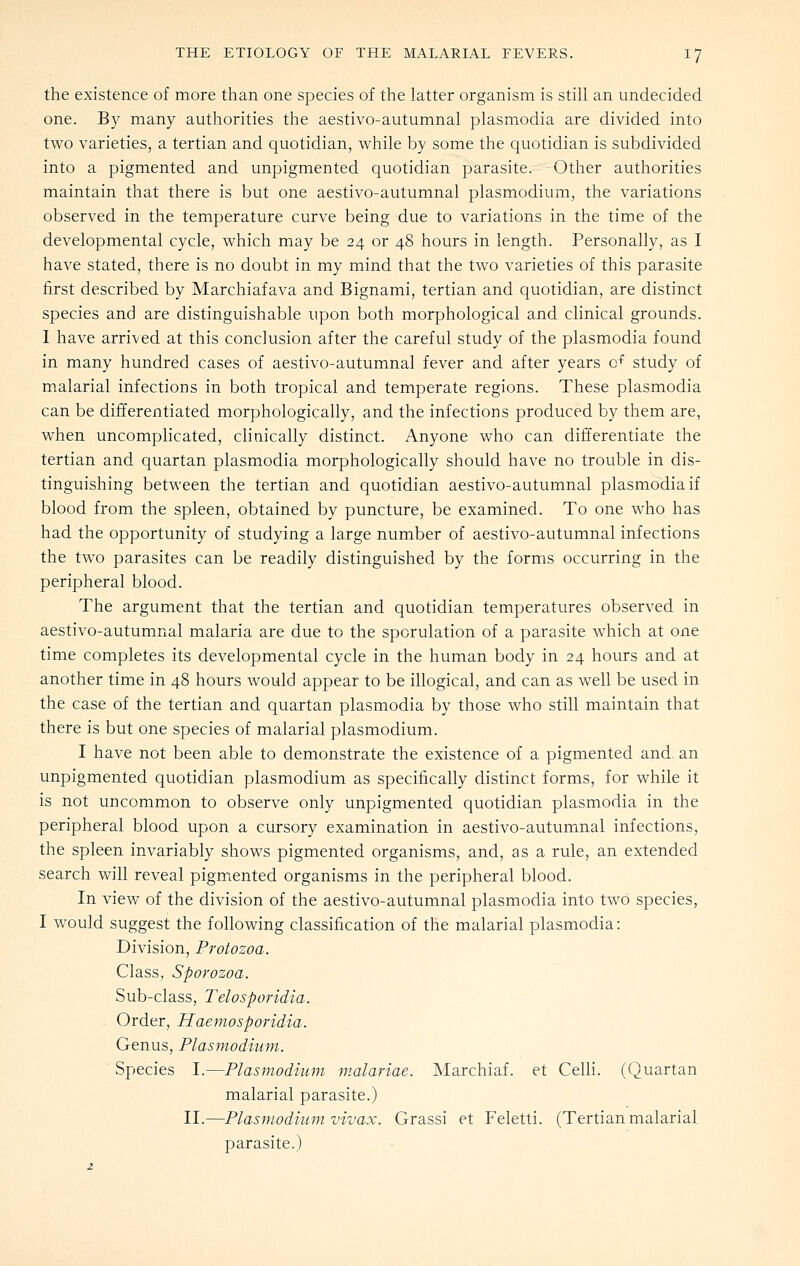 the existence of more than one species of the latter organism is still an undecided one. By many authorities the aestivo-autumnal plasmodia are divided into two varieties, a tertian and quotidian, while by some the quotidian is subdivided into a pigmented and unpigmented quotidian parasite. Other authorities maintain that there is but one aestivo-autumnal plasmodium, the variations observed in the temperature curve being due to variations in the time of the developmental cycle, which may be 24 or 48 hours in length. Personally, as I have stated, there is no doubt in my mind that the two varieties of this parasite first described by Marchiafava and Bignami, tertian and quotidian, are distinct species and are distinguishable upon both morphological and clinical grounds. I have arrived at this conclusion after the careful study of the plasmodia found in many hundred cases of aestivo-autumnal fever and after years o^ study of malarial infections in both tropical and temperate regions. These plasmodia can be differentiated morphologically, and the infections produced by them are, when uncomplicated, clinically distinct. Anyone who can differentiate the tertian and quartan plasmodia morphologically should have no trouble in dis- tinguishing between the tertian and quotidian aestivo-autumnal plasmodia if blood from the spleen, obtained by puncture, be examined. To one who has had the opportunity of studying a large number of aestivo-autumnal infections the two parasites can be readily distinguished by the forms occurring in the peripheral blood. The argument that the tertian and quotidian temperatures observed in aestivo-autumnal malaria are due to the sporulation of a parasite which at one time completes its developmental cycle in the human body in 24 hours and at another time in 48 hours would appear to be illogical, and can as well be used in the case of the tertian and quartan plasmodia by those who still maintain that there is but one species of malarial plasmodium. I have not been able to demonstrate the existence of a pigmented and an unpigmented quotidian plasmodium as specifically distinct forms, for while it is not uncommon to observe only unpigmented quotidian plasmodia in the peripheral blood upon a cursory examination in aestivo-autumnal infections, the spleen invariably shows pigmented organisms, and, as a rule, an extended search will reveal pigmented organisms in the peripheral blood. In view of the division of the aestivo-autumnal plasmodia into two species, I would suggest the following classification of the malarial plasmodia: Division, Protozoa. Class, Sporozoa. Sub-class, Telosporidia. Order, Haemosporidia. Genus, Plasmodium. Species I.—Plasmodium malariae. Marchiaf. et Celli. (Quartan malarial parasite.) II.—Plasmodium vivax. Grassi et Feletti. (Tertian malarial parasite.)