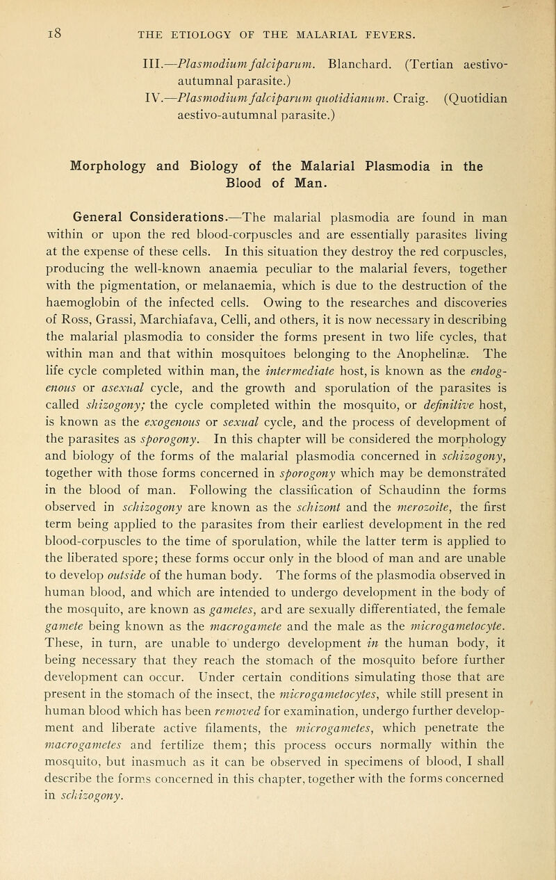 III.—Plasmodiumfalcipanmi. Blanchard. (Tertian aestivo- autumnal parasite.) IV.—Plasmodium falciparum quotidianum. Craig. (Quotidian aestivo-autumnal parasite.) Morphology and Biology of the Malarial Plasmodia in the Blood of Man. General Considerations.—The malarial plasmodia are found in man within or upon the red blood-corpuscles and are essentially parasites living at the expense of these cells. In this situation they destroy the red corpuscles, producing the well-known anaemia peculiar to the malarial fevers, together with the pigmentation, or melanaemia, which is due to the destruction of the haemoglobin of the infected cells. Owing to the researches and discoveries of Ross, Grassi, Marchiafava, Celli, and others, it is now necessary in describing the malarial plasmodia to consider the forms present in two life cycles, that within mtan and that within mosquitoes belonging to the Anophelinae. The life cycle completed within man, the intermediate host, is known as the endog- enous or asexual cycle, and the growth and sporulation of the parasites is called shizogony; the cycle completed within the mosquito, or definitive host, is known as the exogenous or sexual cycle, and the process of development of the parasites as sporogony. In this chapter will be considered the morphology and biology of the forms of the malarial plasmodia concerned in schizogony, together with those forms concerned in sporogony which may be demonstrated in the blood of man. Following the classification of Schaudinn the forms observed in schizogony are known as the schizont and the merozoite, the first term being applied to the parasites from their earliest developm^ent in the red blood-corpuscles to the time of sporulation, while the latter term is applied to the liberated spore; these forms occur only in the blood of man and are unable to develop outside of the human body. The forms of the plasmodia observed in human blood, and which are intended to undergo development in the body of the mosquito, are known as gametes, ard are sexually differentiated, the female gamete being known as the macrogamete and the male as the microgametocyte. These, in turn, are unable to undergo development in the human body, it being necessary that they reach the stomach of the mosquito before further development can occur. Under certain conditions simulating those that are present in the stomach of the insect, the microgametocytes, while still present in human blood which has been removed for examination, undergo further develop- ment and liberate active filaments, the microgametes, which penetrate the 7nacrogametes and fertilize them; this process occurs normally within the mosquito, but inasmuch as it can be observed in specimens of blood, I shall describe the forms concerned in this chapter, together with the forms concerned in schizogony.