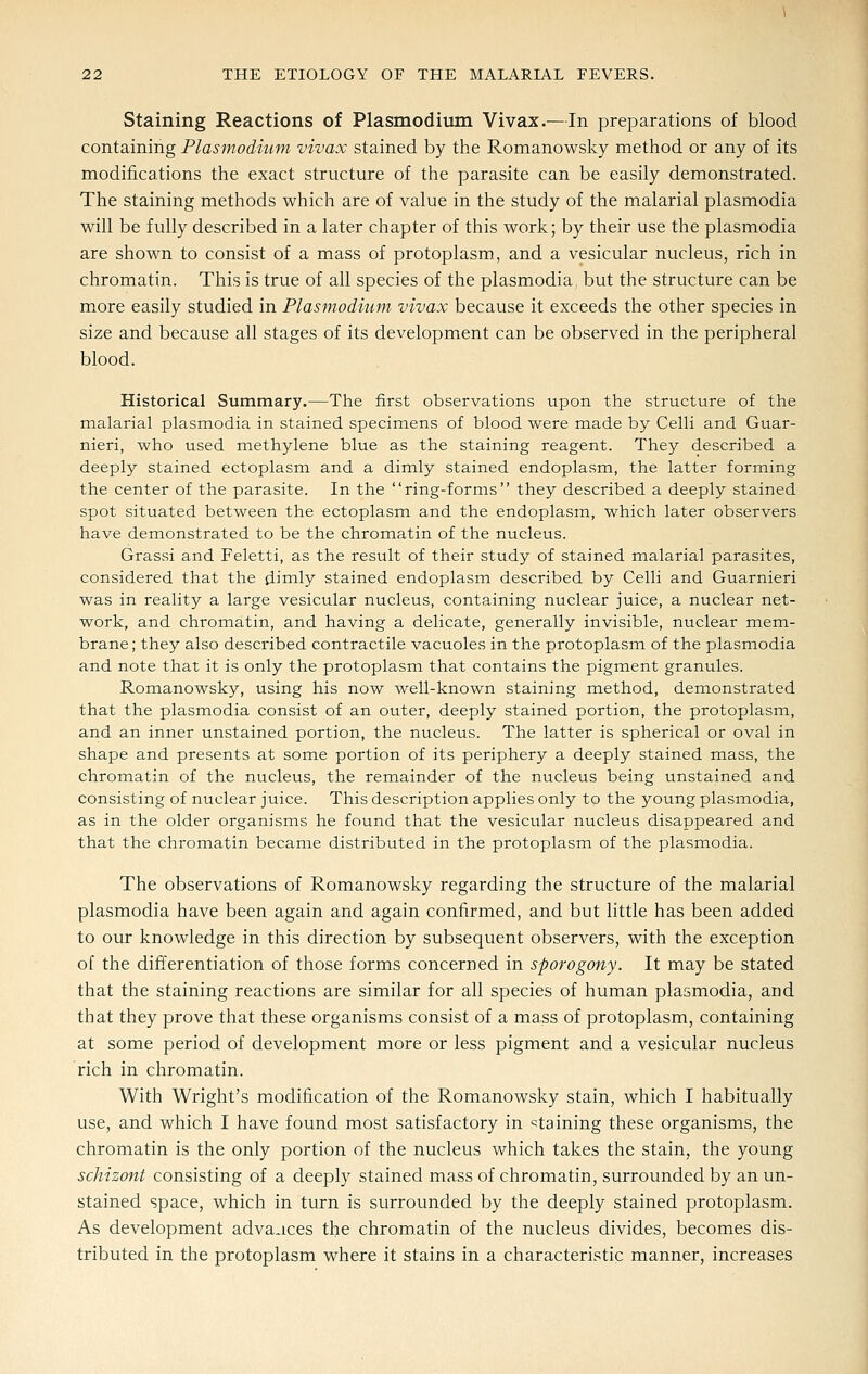 Staining Reactions of Plasmodiiun Vivax.—In preparations of blood containing Plasmodium vivax stained by the Romanowsky method or any of its modifications the exact structure of the parasite can be easily demonstrated. The staining methods which are of value in the study of the malarial plasmodia will be fully described in a later chapter of this work; by their use the plasmodia are shown to consist of a mass of protoplasm, and a vesicular nucleus, rich in chromatin. This is true of all species of the plasmodia but the structure can be more easily studied in Plasmodium vivax because it exceeds the other species in size and because all stages of its development can be observed in the peripheral blood. Historical Summary.—The first observations upon the structure of the malarial plasmodia in stained specimens of blood were made by Celli and Guar- nieri, who used methylene blue as the staining reagent. They described a deeply stained ectoplasm and a dimly stained endoplasm, the latter forming the center of the parasite. In the ring-forms they described a deeply stained spot situated between the ectoplasm and the endoplasm, which later observers have demonstrated to be the chromatin of the nucleus. Grassi and Feletti, as the result of their study of stained malarial parasites, considered that the dimly stained endoplasm described by Celli and Guarnieri was in reality a large vesicular nucleus, containing nuclear juice, a nuclear net- work, and chromatin, and having a delicate, generally invisible, nuclear mem- brane ; they also described contractile vacuoles in the protoplasm of the plasmodia and note that it is only the protoplasm that contains the pigment granules. Romanowsky, using his now well-known staining method, demonstrated that the plasmodia consist of an outer, deeply stained portion, the protoplasm, and an inner unstained portion, the nucleus. The latter is spherical or oval in shape and presents at some portion of its periphery a deeply stained mass, the chromatin of the nucleus, the remainder of the nucleus being unstained and consisting of nuclear juice. This description applies only to the young plasmodia, as in the older organisms he found that the vesicular nucleus disappeared and that the chromatin became distributed in the protoplasm of the plasmodia. The observations of Romanowsky regarding the structure of the malarial plasmodia have been again and again confirmed, and but little has been added to our knowledge in this direction by subsequent observers, with the exception of the differentiation of those forms concerned in sporogony. It may be stated that the staining reactions are similar for all species of human plasmodia, and that they prove that these organisms consist of a mass of protoplasm, containing at some period of development more or less pigment and a vesicular nucleus rich in chromatin. With Wright's modification of the Romanowsky stain, which I habitually use, and which I have found most satisfactory in staining these organisms, the chromatin is the only portion of the nucleus which takes the stain, the young schizont consisting of a deeply stained mass of chromatin, surrounded by an un- stained space, which in turn is surrounded by the deeply stained protoplasm. As development advaaces the chromatin of the nucleus divides, becomes dis- tributed in the protoplasm where it stains in a characteristic manner, increases