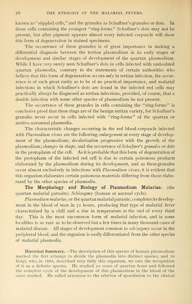 known as stippled cells, and the granules as Schuffner's granules or dots. In those cells containing the youngest ring-forms Schuffner's dots may not be present, but after pigment appears almost every infected corpuscle will show this form of degeneration in stained specimens. The occurrence of these granules is of great importance in making a differential diagnosis between the tertian plasmodium in its early stages of development and similar stages of development of the quartan plasmodium. While I have very rarely seen Schuffner's dots in cells infected with undoubted quartan plasmodia, contrary to the statements of certain authorities who believe that this form of degeneration occurs only in tertian infection, the occur- rence is of such great rarity as to be of no practical importance, and malarial infections in which Schuilner's dots are found in the infected red cells may practically always be diagnosed as tertian infections, provided, of course, that a double infection with some other species of plasmodium be not present. The occurrence of these granules in cells containing the ring-forms is conclusive proof that these rings are of the benign tertian variety, for Schuffner's granules never occur in cells infected with ring-forms of the quartan or aestivo-autumnal plasmodia. The characteristic changes occurring in the red blood-corpuscle infected with Plasmodium vivax are the iollowing: enlargement at every stage of develop- ment of the Plasmodium; decolorization progressive with the growth of the Plasmodium; changes in shape, and the occurrence of Schuffner's granules or dots in the protoplasm of the cell. As it is probable that this form of degeneration of the protoplasm of the infected red cell is due to certain poisonous products elaborated by the plasmodium during its development, and as these granules occur almost exclusively in infections with Plasmodium vivax, it is evident that this organism elaborates certain poisonous materials differing from those elabo- rated by the other species of plasmodia. The Morphology and Biology of Plasmodium Malariae. (the quartan malarial pSirsLsite). Schizogony (human or asexual cycle). Plasmodium malariae, or the quartan malarial parasite, completes its develop- ment in the blood of man in 72 hours, producing that type of malarial fever characterized by a chill and a rise in temperature at the end of every third day. This is the most uncommon form of malarial infection, and in some localities is so rare as to be observed but a few times in many thousand cases of malarial disease. All stages of development common to schizogony occur in the peripheral blood, and the organism is easily differentiated from the other species of malarial plasmodia. Historical Summary.—The description of this species of human plasmodium marked the first attempt to divide the plasmodia into distinct species, and to Golgi, who, in 1886, described very fully this organism, we owe the recognition of it as a definite species. He studied 22 cases of quartan fever and followed the complete cycle of the development of this plasmodium in the blood of the cases studied. He called attention to the relation of sporulation to the clinical