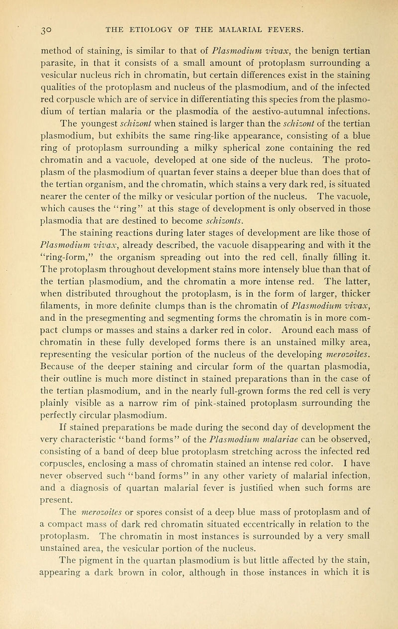 method of staining, is similar to that of Plasmodium vivax, the benign tertian parasite, in that it consists of a small amount of protoplasm surrounding a vesicular nucleus rich in chromatin, but certain differences exist in the staining qualities of the protoplasm and nucleus of the plasmodium, and of the infected red corpuscle which are of service in differentiating this species from the plasmo- dium of tertian malaria or the plasmodia of the aestivo-autumnal infections. The youngest schizont vi^hen stained is larger than the schizont of the tertian Plasmodium, but exhibits the same ring-like appearance, consisting of a blue ring of protoplasm surrounding a milky spherical zone containing the red chromatin and a vacuole, developed at one side of the nucleus. The proto- plasm of the Plasmodium of quartan fever stains a deeper blue than does that of the tertian organism, and the chromatin, v^hich stains a very dark red, is situated nearer the center of the milky or vesicular portion of the nucleus. The vacuole, v^hich causes the ring at this stage of development is only observed in those Plasmodia that are destined to become schizonts. The staining reactions during later stages of development are like those of Plasmodium vivax, already described, the vacuole disappearing and with it the ring-form, the organism spreading out into the red cell, finally filling it. The protoplasm throughout development stains more intensely blue than that of the tertian plasmodium, and the chromatin a more intense red. The latter, when distributed throughout the protoplasm, is in the form of larger, thicker filaments, in more definite clumps than is the chromatin of Plasmodium vivax, and in the presegmenting and segmenting forms the chromatin is in more com- pact clumps or masses and stains a darker red in color. Around each mass of chromatin in these fully developed forms there is an unstained milky area, representing the vesicular portion of the nucleus of the developing merozoites. Because of the deeper staining and circular form of the quartan plasmodia, their outline is much more distinct in stained preparations than in the case of the tertian plasmodium, and in the nearly full-grown forms the red cell is very plainly visible as a narrow rim of pink-stained protoplasm surrounding the perfectly circular plasmodium. If stained preparations be made during the second day of development the very characteristic band forms of the Plasmodium malariae can be observed, consisting of a band of deep blue protoplasm stretching across the infected red corpuscles, enclosing a mass of chromatin stained an intense red color. I have never observed such band forms in any other variety of malarial infection, and a diagnosis of quartan malarial fever is justified when such forms are present. The merozoites or spores consist of a deep blue mass of protoplasm and of a compact mass of dark red chromatin situated eccentrically in relation to the protoplasm. The chromatin in most instances is surrounded by a very small unstained area, the vesicular portion of the nucleus. The pigment in the quartan plasmodium is but little affected by the stain, appearing a dark brown in color, although in those instances in which it is