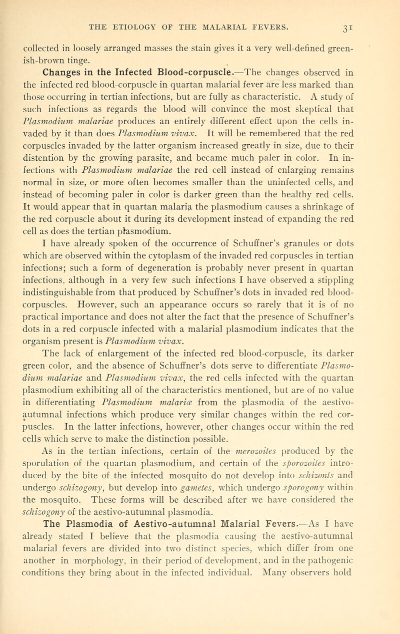 collected in loosely arranged masses the stain gives it a very well-defined green- ish-brown tinge. Changes in the Infected Blood-corpuscle.—The changes observed in the infected red blood- corpuscle in quartan malarial fever are less marked than those occurring in tertian infections, but are fully as characteristic. A study of such infections as regards the blood will convince the most skeptical that Plasmodium malariae produces an entirely different effect upon the cells in- vaded by it than does Plasmodium vivax. It will be remembered that the red corpuscles invaded by the latter organism increased greatly in size, due to their distention by the growing parasite, and became much paler in color. In in- fections with Plasmodium malariae the red cell instead of enlarging remains normal in size, or more often becomes smaller than the uninfected cells, and instead of becoming paler in color is darker green than the healthy red cells. It would appear that in quartan malari^, the plasmodium causes a shrinkage of the red corpuscle about it during its development instead of expanding the red cell as does the tertian plasmodium. I have already spoken of the occurrence of Schuffner's granules or dots which are observed within the cytoplasm of the invaded red corpuscles in tertian infections; such a form of degeneration is probably never present in quartan infections, although in a very few such infections I have observed a stippling indistinguishable from that produced by Schuffner's dots in invaded red blood- corpuscles. However, such an appearance occurs so rarely that it is of no practical importance and does not alter the fact that the presence of Schuffner's dots in a red corpuscle infected with a malarial plasmodium indicates that the organism present is Plasmodium vivax. The lack of enlargement of the infected red blood-corpuscle, its darker green color, and the absence of Schuffner's dots serve to differentiate Plasmo- dium malariae and Plasmodium vivax, the red cells infected with the quartan Plasmodium exhibiting all of the characteristics mentioned, but are of no value in dift'erentiating Plasmodium malarice from the plasmodia of the aestivo- autumnal infections which produce very similar changes within the red cor- puscles. In the latter infections, however, other changes occur within the red cells which serve to make the distinction possible. As in the tertian infections, certain of the merozoites produced by the sporulation of the quartan plasmodium, and certain of the sporozoites intro- duced by the bite of the infected mosquito do not develop into schizonts and undergo schizogony, but develop into gametes, which undergo sporogony within the mosquito. These forms will be described after we have considered the schizogony of the aestivo-autumnal plasmodia. The Plasmodia of Aestivo-autumnal Malarial Fevers.—As I have already stated I believe that the plasmodia causing the aestivo-autumnal malarial fevers are divided into two distinct species, which differ from one another in morphology, in their period of development, and in the pathogenic conditions they bring about in the infected individual. Many observers hold