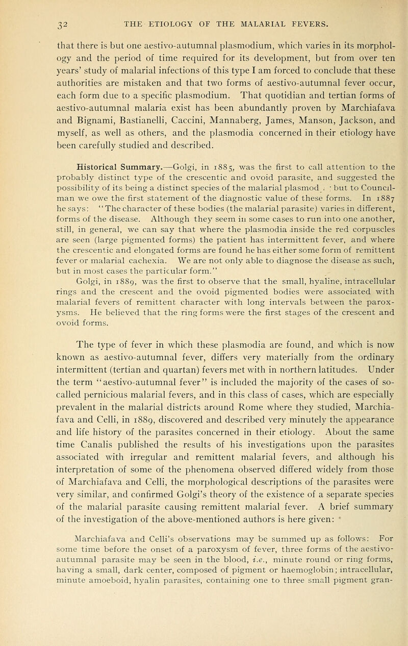 that there is but one aestivo-autumnal plasmodium, which varies in its morphol- ogy and the period of time required for its development, but from over ten years' study of malarial infections of this type I am forced to conclude that these authorities are mistaken and that two forms of aestivo-autumnal fever occur, each form due to a specific plasmodium. That quotidian and tertian forms of aestivo-autumnal malaria exist has been abundantly proven by Marchiafava and Bignami, Bastianelli, Caccini, Mannaberg, James, Manson, Jackson, and myself, as well as others, and the plasmodia concerned in their etiology have been carefully studied and described. Historical Summary.—Golgi, in 1885, was the first to call attention to the probably distinct type of the crescentic and ovoid parasite, and suggested the possibility of its being a distinct species of the malarial plasmod < : but to Council- man we owe the first statement of the diagnostic value of these forms. In 1887 he says: '' The character of these bodies (the malarial parasite) varies in different, forms of the disease. Although they seem in some cases to run into one another, still, in general, we can say that where the plasmodia inside the red corpuscles are seen (large pigmented forms) the patient has intermittent fever, and where the crescentic and elongated forms are found he has either some form of remittent fever or malarial cachexia. We are not only able to diagnose the disease as such, but in most cases the particular form. Golgi, in 1889, was the first to observe that the small, hyaline, intracellular rings and the crescent and the ovoid pigmented bodies were associated with malarial fevers of remittent character with long intervals between the parox- ysms. He believed that the ring forms were the first stages of the crescent and ovoid forms. The type of fever in which these plasmodia are found, and which is now known as aestivo-autumnal fever, differs very materially from the ordinary intermittent (tertian and quartan) fevers met with in northern latitudes. Under the term aestivo-autumnal fever is included the majority of the cases of so- called pernicious malarial fevers, and in this class of cases, which are especially prevalent in the malarial districts around Rome where they studied, Marchia- fava and Celli, in 1889, discovered and described very minutely the appearance and life history of the parasites concerned in their etiology. About the same time Canalis published the results of his investigations upon the parasites associated with irregular and remittent malarial fevers, and although his interpretation of some of the phenomena observed differed widely from those of Marchiafava and Celli, the morphological descriptions of the parasites were very similar, and confirmed Golgi's theory of the existence of a separate species of the malarial parasite causing remittent malarial fever. A brief summary of the investigation of the above-mentioned authors is here given: ' Marchiafava and Celli's observations may be summed up as follows: For some time before the onset of a paroxysm of fever, three forms of the aestivo- autumnal parasite may be seen in the blood, i.e., minute round or ring forms, having a small, dark center, composed of pigment or haemoglobin; intracellular, rainute amoeboid, hyalin parasites, containing one to three small pigment gran-