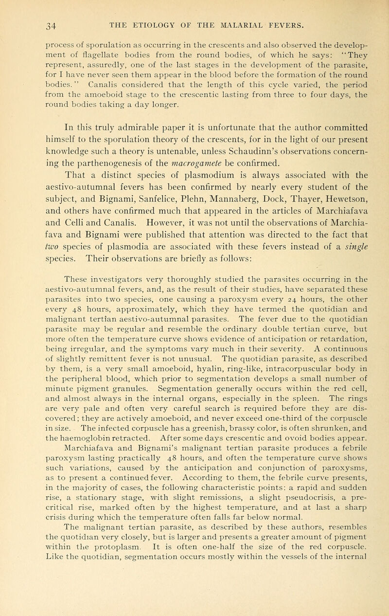 process of sporulation as occurring in the crescents and also observed the develop- ment of flagellate bodies from the round bodies, of which he says: They represent, assuredly, one of the last stages in the development of the parasite, for I have never seen them appear in the blood before the formation of the round bodies. Canalis considered that the length of this cycle varied, the period from the amoeboid stage to the crescentic lasting from three to four days, the round bodies taking a day longer. In this truly admirable paper it is unfortunate that the author committed himself to the sporulation theory of the crescents, for in the light of our present knowledge such a theory is untenable, unless Schaudinn's observations concern- ing the parthenogenesis of the macrogamete be confirmed. That a distinct species of plasmodium is always associated with the aestivo-autumnal fevers has been confirmed by nearly every student of the subject, and Bignami, Sanfelice, Plehn, Mannaberg, Dock, Thayer, Hewetson, and others have confirmed much that appeared in the articles of Marchiafava and Celli and Canalis. However, it was not until the observations of Marchia- fava and Bignami were published that attention was directed to the fact that two species of plasmodia are associated with these fevers instead of a single species. Their observations are briefly as follows: These investigators very thoroughly studied the parasites occurring in the aestivo-autumnal fevers, and, as the result of their studies, have separated these parasites into two species, one causing a paroxysm every 24 hours, the other every 48 hours, approximately, which they have termed the quotidian and malignant tertian aestivo-autumnal parasites. The fever due to the quotidian parasite may be regular and resemble the ordinary double tertian curve, but more often the temperature curve shows evidence of anticipation or retardation, being irregular, and the symptoms vary much in their severity. A continuous of slightly remittent fever is not unusual. The quotidian parasite, as described by them, is a very small amoeboid, hyalin, ring-like, intracorpuscular body in the peripheral blood, which prior to segmentation develops a small number of minute pigment granules. Segmentation generally occurs within the red cell, and almost always in the internal organs, especially in the spleen. The rings are very pale and often very careful search is required before they are dis- covered ; they are actively amoeboid, and never exceed one-third of the corpuscle in size. The infected corpuscle has a greenish, brassy color, is often shrunken, and the haemoglobin retracted. After some days crescentic and ovoid bodies appear. Marchiafava and Bignami's malignant tertian parasite produces a febrile paroxysm lasting practically 48 hours, and often the temperature curve shows such variations, caused by the anticipation and conjunction of paroxysms, as to present a continued fever. According to them, the febrile curve presents, in the majority of cases, the following characteristic points: a rapid and sudden rise, a stationary stage, with slight remissions, a slight pseudocrisis, a pre- critical rise, marked often by the highest temperature, and at last a sharp crisis during which the temperature often falls far below normal. The malignant tertian parasite, as described by these authors, resembles the quotidian very closely, but is larger and presents a greater amount of pigment within the protoplasm. It is often one-half the size of the red corpuscle. Like the quotidian, segmentation occurs mostly within the vessels of the internal