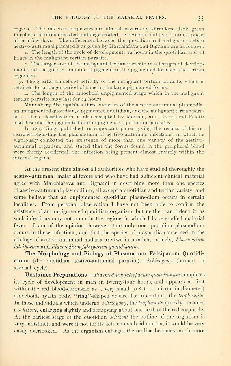 organs. The infected corpuscles are almost invariably shrunken, dark green in color, and often crenated and degenerated. Crescents and ovoid forms appear after a few days. The differences between the quotidian and malignant tertian aestivo-autumnal plasmodia as given by Marchiafava and Bignami are as follows: 1. The length of the cycle of development: 24 hours in the quotidian and 48 hours in the malignant tertian parasite. 2. The larger size of the malignant tertian parasite in all stages of develop- ment and the greater amount of pigment in the pigmented forms of the tertian organism. 3. The greater amoeboid activity of the malignant tertian parasite, which is retained for a longer period of time in the large pigmented forms. 4. The length of the amoeboid unpigmented stage which in the malignant tertian parasite may last for 24 hours. Mannaberg distinguishes three varieties of the aestivo-autumnal plasmodia; an unpigmented quotidian, a pigmented quotidian, and the malignant tertian para- site. This classification is also accepted by Manson, and Grassi and Feletti also describe the pigmented and unpigmented quotidian parasites. In 1893 Golgi published an important paper giving the results of his re- searches regarding the plasmodium of aestivo-autumnal infections, in which he vigorously combated the existence of more than one variety of the aestivo- autumnal organism, and stated that the forms found in the peripheral blood were chiefly accidental, the infection being present almost entirely within the internal organs. At the present time almost all authorities who have studied thoroughly the aestivo-autumnal malarial fevers and who have had sufficient clinical material agree with Marchiafava and Bignami in describing more than one species of aestivo-autumnal plasmodium; all accept a quotidian and tertian variety, and some believe that an unpigmented quotidian plasmodium occurs in certain localities. From personal observation I have not been able to confirm the existence of an unpigmented quotidian organism, but neither can I deny it, as such infections may not occur in the regions in which I have studied malarial fever. I am of the opinion, however, that only one quotidian plasmodium occurs in these infections, and that the species of plasmodia concerned in the etiology of aestivo-autumnal malaria are two in number, namely, Plasmodium falciparum and Plasmodium falciparum quotidianum. The Morphology and Biology of Plasmodium Falcipartmi Quotidi- anmn (the quotidian aestivo-autumnal parasite).—Schizogony (human or asexual cycle). Unstained Preparations.—Plasmodium falciparum quotidianum completes its cycle of development in man in twenty-four hours, and appears at first within the red blood-corpuscle as a very small (0.8 to i micron in diameter) amoeboid, hyalin body, ring-shaped or circular in contour, the trophozoite. In those individuals which undergo schizogony, the trophozoite quickly becomes a schizont, enlarging slightly and occupying about one-sixth of the red corpuscle. At the earliest stage of the quotidian schizont the outline of the organism is very indistinct, and were it not for its active amoeboid motion, it would be very easily overlooked. As the organism enlarges the outline becomes much more