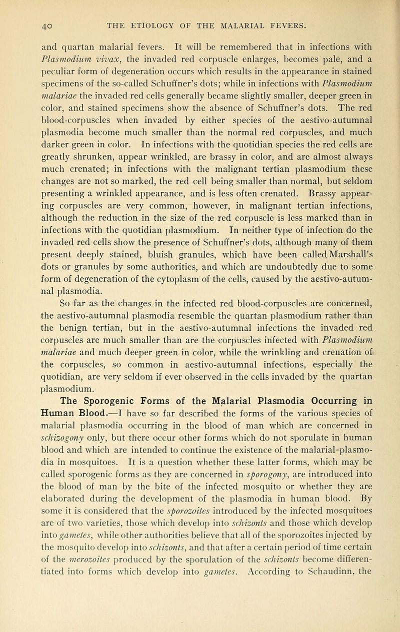 and quartan malarial fevers. It will be remembered that in infections with Plasmodium vivax, the invaded red corpuscle enlarges, becomes pale, and a peculiar form of degeneration occurs which results in the appearance in stained specimens of the so-called Schuffner's dots; while in infections with Plasmodiwn malariae the invaded red cells generally became slightly smaller, deeper green in color, and stained specimens show the absence of Schuffner's dots. The red blood-corpuscles when invaded by either species of the aestivo-autumnal Plasmodia become much smaller than the normal red corpuscles, and much darker green in color. In infections with the quotidian species the red cells are greatly shrunken, appear wrinkled, are brassy in color, and are almost always much crenated; in infections with the malignant tertian plasmodium these changes are not so marked, the red cell being smaller than normal, but seldom presenting a wrinkled appearance, and is less often crenated. Brassy appear- ing corpuscles are very common, however, in malignant tertian infections, although the reduction in the size of the red corpuscle is less marked than in infections with the quotidian plasmodium. In neither type of infection do the invaded red cells show the presence of Schuffner's dots, although many of them present deeply stained, bluish granules, which have been called Marshall's dots or granules by some authorities, and which are undoubtedly due to some form of degeneration of the cytoplasm of the cells, caused by the aestivo-autum- nal Plasmodia. So far as the changes in the infected red blood-corpuscles are concerned, the aestivo-autumnal plasmodia resemble the quartan plasmodium rather than the benign tertian, but in the aestivo-autumnal infections the invaded red corpuscles are much smaller than are the corpuscles infected with Plasmodium malariae and much deeper green in color, while the wrinkling and crenation of the corpuscles, so common in aestivo-autumnal infections, especially the quotidian, are very seldom if ever observed in the cells invaded by the quartan Plasmodium. The Sporogenic Forms of the Malarial Plasmodia Occurring in Htiman Blood.—I have so far described the forms of the various species of malarial plasmodia occurring in the blood of man which are concerned in schizogony only, but there occur other forms which do not sporulate in human blood and which are intended to continue the existence of the malarial plasmo- dia in mosquitoes. It is a question whether these latter forms, which may be called sporogenic forms as they are concerned in sporogony, are introduced into the blood of man by the bite of the infected mosquito or whether they are elaborated during the development of the plasmodia in human blood. By some it is considered that the sporozoites introduced by the infected mosquitoes are of two varieties, those which develop into schizonts and those which develop into gametes, while other authorities believe that all of the sporozoites injected by the mosquito develop into schizonts, and that after a certain period of time certain of the merozoites produced by the sporulation of the schizonts become differen- tiated into forms which develop into gametes. According to Schaudinn, the