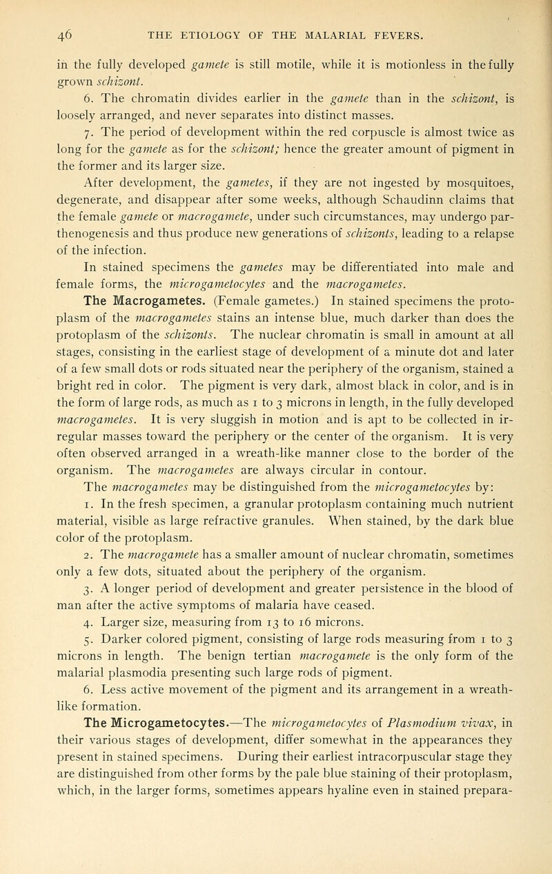 in the fully developed gamete is still motile, while it is motionless in the fully grown schizont. 6. The chromatin divides earlier in the gamete than in the schizont, is loosely arranged, and never separates into distinct masses. 7. The period of development within the red corpuscle is almost twice as long for the gamete as for the schizont; hence the greater amount of pigment in the former and its larger size. After development, the gametes, if they are not ingested by mosquitoes, degenerate, and disappear after some weeks, although Schaudinn claims that the female gamete or macrogamete, under such circumstances, may undergo par- thenogenesis and thus produce new generations of schizonts, leading to a relapse of the infection. In stained specimens the gametes may be differentiated into male and female forms, the microgametocytes and the macrogametes. The Macrogametes. (Female gametes.) In stained specimens the proto- plasm of the macrogametes stains an intense blue, much darker than does the protoplasm of the schizonts. The nuclear chromatin is small in amount at all stages, consisting in the earliest stage of development of a minute dot and later of a few small dots or rods situated near the periphery of the organism, stained a bright red in color. The pigment is very dark, almost black in color, and is in the form of large rods, as much as i to 3 microns in length, in the fully developed macrogametes. It is very sluggish in motion and is apt to be collected in ir- regular masses toward the periphery or the center of the organism. It is very often observed arranged in a wreath-like manner close to the border of the organism. The macrogametes are always circular in contour. The macrogametes may be distinguished from the micro gametocytes by: 1. In the fresh specimen, a granular protoplasm containing much nutrient material, visible as large refractive granules. When stained, by the dark blue color of the protoplasm. 2. The macrogamete has a smaller amount of nuclear chromatin, sometimes only a few dots, situated about the periphery of the organism. 3. A longer period of development and greater persistence in the blood of man after the active symptoms of malaria have ceased. 4. Larger size, measuring from 13 to 16 microns. 5. Darker colored pigment, consisting of large rods measuring from i to 3 microns in length. The benign tertian macrogamete is the only form of the malarial plasmodia presenting such large rods of pigment. 6. Less active movement of the pigment and its arrangement in a wreath- like formation. The Microgametocytes.—The micro gametocytes of Plasmodium vivax, in their various stages of development, differ somewhat in the appearances they present in stained specimens. During their earliest intracorpuscular stage they are distinguished from other forms by the pale blue staining of their protoplasm, which, in the larger forms, sometimes appears hyaline even in stained prepara-