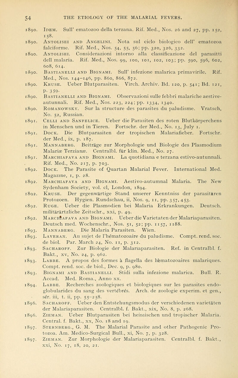 1890. Idem. Sull' ematozoo della terzana. Rif. Med., Nos. 26 and 27, pp. 152, 158- 1890. Antolisei and Angelini. Nota sul ciclo biologico dell' ematozoa falciforme. Rif. Med., Nos. 54, 55, 56; pp. 320, 326, 332. i8qo. Antolisei. Considerazioni intorno alia classificazione del parasitti dell malaria. Rif. Med., Nos. 99, 100, loi, 102, 103; pp. 590, 596, 602, 608, 614. 1890. Bastianelli and Bignami. Sull' infezione malarica prima virile, Rif. Med., Nos. 144-146, pp. 860, 866, 872. 1890. Kruse. Ueber Blutparasiteii. Virch. Archiv. Bd. 120, p. 541; Bd. 121, P- 359- 1890. Bastianelli and Bignami. Observazioni suUe febbri malariche aestive- autunnali. Rif. Med., Nos. 223, 224; pp. 1334, 1340. 1890. RoMANOwsKY. Sur la structure des parasites du paludisme. Vratsch, No. 52, Russian. 1891. Celli AND Sanfelice. Ueber die Parasiten des roten Blutkorperchens in Menschen und in Tieren. Fortschr. der Med., No. 13, July i. 1891. Dock. Die Blutparasiten der tropischen Malariafieber. Fortschr. der Med., ix, p. 187. 1891. Mannaberg. Beitrage zur Morphologic und Biologic des Plasmodium Malaria Terziante. Ccntralbl. fiir klin. Med., No. 27. 1891. Marchiafava and Bignami. La quotidiana e terzana estivo-autunnali. Rif. Med., No. 217, p. 703. 1892. Dock. The Parasite of Quartan Malarial Fever. International Med. Magazine, i, p. 28. 1892. Marchiafava and Bignami. Aestivo-autumnal Malaria. The New Sydenham Society, vol. cl, London, 1894. i8q2. Kruse. Der gegenwartige Stand unserer Kcnntniss der parasitaren Protozoen. Hygien. Rundschau, ii, Nos. 9, 11, pp. 357, 453. 1892. Ruge. Ueber die Plasmodien bei Malaria Erkrankungen. Deutsch. militarartzliche Zeitschr., xxi, p. 49. 1892. Marchiafava AND IBignami. Ueber die Varietaten der Malariaparasiten. Deutsch med. Wochenschr., Nos. 51, 52; pp. 1157, 1188. 1893. Mannaberg. Die Malaria Parasiten. Wien. 1893. Laveran. Au sujet de I'hematozoaire du paludisme. Compt. rend. soc. de biol. Par. March 24, No. 11, p. 312. 1893. Sacharoff. Zur Biologic der Malariaparasiten. Ref. in Ccntralbl. f. Bakt., XV, No. 24, p. 962. 1893. Labbe. a propos des formes a fiagella des hematozoaires malariques. Compt. rend. soc. de biol., Dec. 9, p. 980. 1893. Bignami and Bastianelli. Stidi sulla infezione malarica. Bull. Pv. Accad. Med. Roma., Anno xx. 1894. Labbe. Recherches zoologiques et biologiques sur les parasites endo- globularides du sang des vertebres. Arch, de zoologie experim. et gen., ser. iii, t. ii, pp. 55-258. 1896. Sacharoff. Ueber den Entstehungsmodus der verschiedenen varietaten der Malariaparasiten. Centralbl. f. Bakt., xix. No. 8, p. 268. 1896. Zieman. Ueber Blutparasiten bei heimischen und tropischer Malaria. Central, f. Bakt., xx. No. 18 and 19. 1897. Sternberg., G. M. The Malarial Parasite and other Pathogenic Pro- tozoa. Am. Medico-Surgical Bull., xi. No. 7, p. 328. 1897. Zieman. Zur Morphologie der Malariaparasiten. Centralbl. f. Bakt., xxi. No. 17, 18, 20, 21.