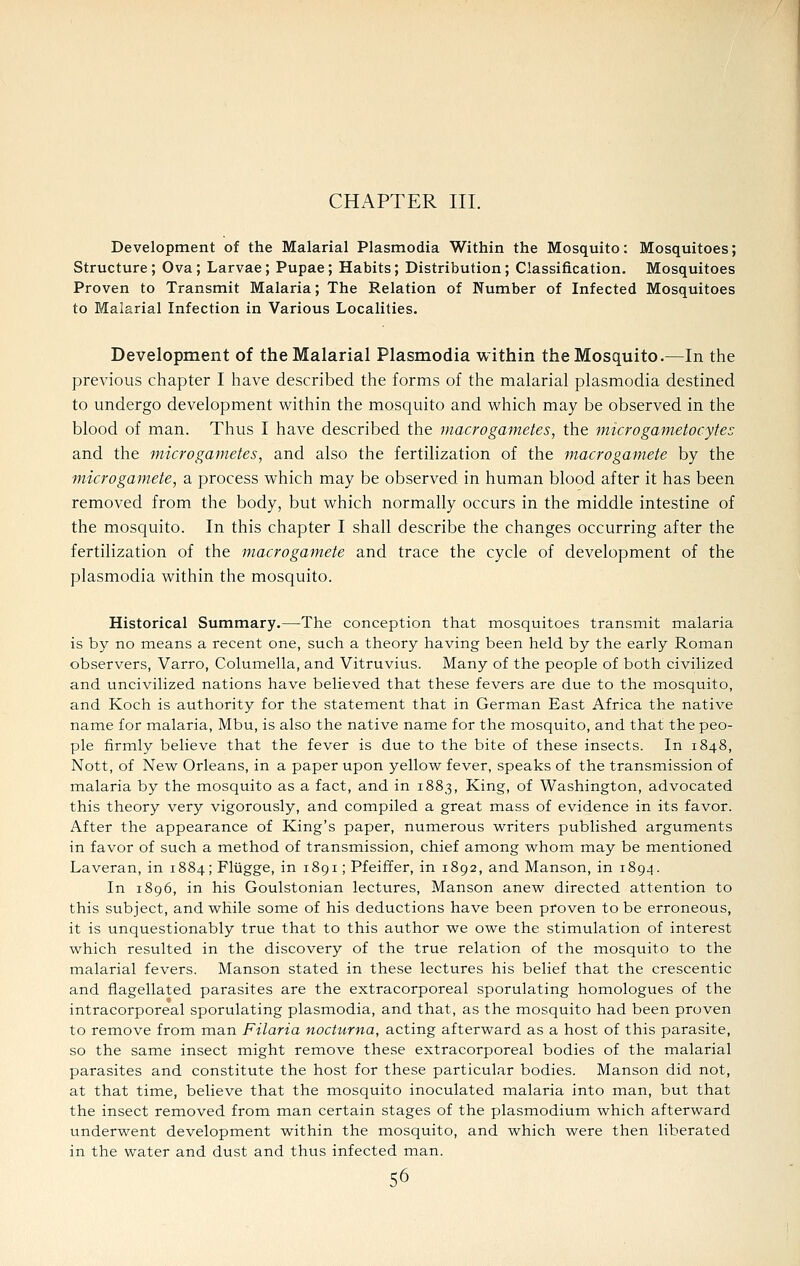 CHAPTER III. Development of the Malarial Plasmodia Within the Mosquito: Mosquitoes; Structure; Ova; Larvae; Pupae; Habits; Distribution; Classification. Mosquitoes Proven to Transmit Malaria; The Relation of Number of Infected Mosquitoes to Malarial Infection in Various Localities. Development of the Malarial Plasmodia within the Mosquito.—In the previous chapter I have described the forms of the malarial plasmodia destined to undergo development v^ithin the mosquito and which may be observed in the blood of man. Thus I have described the macro gametes, the micro gametocytes and the microgametes, and also the fertilization of the macrogamete by the viicrogamete, a process which may be observed in human blood after it has been removed from the body, but which normally occurs in the middle intestine of the mosquito. In this chapter I shall describe the changes occurring after the fertilization of the macrogamete and trace the cycle of development of the Plasmodia within the mosquito. Historical Summary.—The conception that mosquitoes transmit malaria is by no means a recent one, such a theory having been held by the early Roman observers, Varro, Columella, and Vitruvius. Many of the people of both civilized and uncivilized nations have believed that these fevers are due to the mosquito, and Koch is authority for the statement that in German East Africa the native name for malaria, Mbu, is also the native name for the mosquito, and that the peo- ple firmly believe that the fever is due to the bite of these insects. In 1848, Nott, of New Orleans, in a paper upon yellow fever, speaks of the transmission of malaria by the mosquito as a fact, and in 1883, King, of Washington, advocated this theory very vigorously, and compiled a great mass of evidence in its favor. After the appearance of King's paper, numerous writers published arguments in favor of such a method of transmission, chief among whom may be mentioned Laveran, in 1884; Fliigge, in 1891; Pfeiffer, in 1892, and Manson, in 189.4. In 1896, in his Goulstonian lectures, Manson anew directed attention to this subject, and while some of his deductions have been proven to be erroneous, it is unquestionably true that to this author we owe the stimulation of interest which resulted in the discovery of the true relation of the mosquito to the malarial fevers. Manson stated in these lectures his belief that the crescentic and flagellated parasites are the extracorporeal sporulating homologues of the intracorporeal sporulating plasmodia, and that, as the mosquito had been proven to remove from man Filaria nocturna, acting afterward as a host of this parasite, so the same insect might remove these extracorporeal bodies of the malarial parasites and constitute the host for these particular bodies. Manson did not, at that time, believe that the mosquito inoculated malaria into man, but that the insect removed from man certain stages of the Plasmodium which afterward underwent development within the mosquito, and which were then liberated in the water and dust and thus infected man.