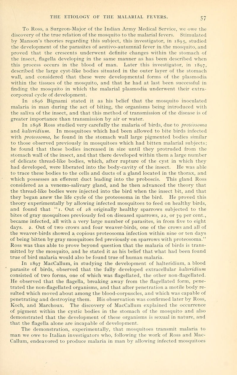 To Ross, a Surgeon-Major of the Indian Army Medical Service, we owe the discovery of the true relation of the mosquito to the malarial fevers. Stimulated by Manson's theories regarding this subject, this investigator, in 1895, studied the development of the parasites of aestivo-autumnal fever in the mosquito, and proved that the crescents underwent definite changes within the stomach of the insect, fiagella developing in the same manner as has been described when this process occurs in the blood of man. Later this investigator, in 1807, described the large cyst-like bodies situated in the outer layer of the stomach wall, and considered that these were developmental forms of the plasmodia within the tissues of the mosquito, and that he had at last been successful in finding the mosquito in which the malarial plasmodia underwent their extra- corporeal cycle of development. In 1896 Bignami stated it as his belief that the mosquito inoculated malaria in man during the act of biting, the organisms being introduced with the saliva of the insect, and that this method of transmission of the disease is of greater importance than transmission by air or water. In 1898 Ross studied very carefully the malaria of birds, due to proteosoma and halteriditim. In mosquitoes which had been allowed to bite birds infected with proteosoma, he found in the stomach wall large pigmented bodies similar to those observed previously in mosquitoes which had bitten malarial subjects; he found that these bodies increased in size until they protruded from the stomach wall of the insect, and that there developed within them a large number of delicate thread-like bodies, which, after rupture of the cyst in which they had developed, were liberated into the body-cavity of the insect. He was able to trace these bodies to the cells and ducts of a gland located in the thorax, and which possesses an efferent duct leading into the proboscis. This gland Ross considered as a venemo-salivary gland, and he then advanced the theory that the thread-like bodies were injected into the bird when the insect bit, and that they began anew the life cycle of the proteosoma in the bird. He proved this theory experimentally by allowing infected mosquitoes to feed on healthy birds, and found that i. Out of 28 originally healthy sparrows subjected to the bites of gray mosquitoes previously fed on diseased sparrows, 22, or 79 per cent., became infected, all with a very large number of parasites, in from five to eight days. 2. Out of two crows and four weaver-birds, one of the crows and all of the weaver-birds showed a copious proteosoma infection within nine or ten days of being bitten by gray mosquitoes fed previously on sparrows with proteosoma. Ross was thus able to prove beyond question that the malaria of birds is trans- mitted by the mosquito, and he stated it as his belief that what had been found true of bird malaria would also be found true of human malaria. In 1897 MacCallum, in studying the development of halteridium, a blood parasite of birds, observed that the fully developed extracellular halteridium consisted of two forms, one of which was flagellated, the other non-flagellated. He observed that the flagella, breaking away from the flagellated form, pene- trated the non-flagellated organisms, and that after penetration a motile body re- sulted which moved about among the blood-corpuscles, and which was capable of penetrating and destroying them. His observation was confirmed later by Ross, Koch, and Marchoux. The discovery of MacCallum explained the occurrence of pigment within the cystic bodies in the stomach of the mosquito and also demonstrated that the development of these organisms is sexual in nature, and that the flagella alone are incapable of development. The demonstration, experimentally, that mosquitoes transmit malaria to man we owe to Italian investigators who, following the work of Ross and Mac- Callum, endeavored to produce malaria in man by allowing infected mosquitoes